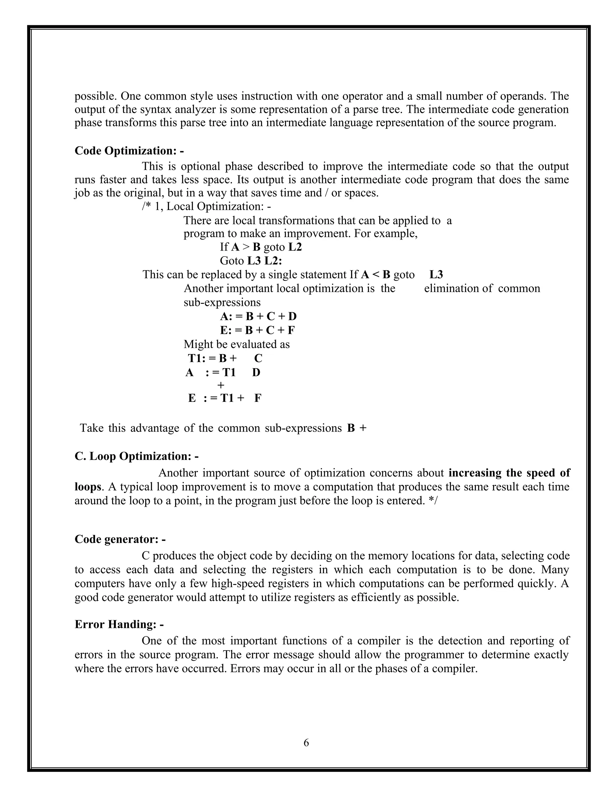 6
possible. One common style uses instruction with one operator and a small number of operands. The
output of the syntax analyzer is some representation of a parse tree. The intermediate code generation
phase transforms this parse tree into an intermediate language representation of the source program.
Code Optimization: -
This is optional phase described to improve the intermediate code so that the output
runs faster and takes less space. Its output is another intermediate code program that does the same
job as the original, but in a way that saves time and / or spaces.
/* 1, Local Optimization: -
There are local transformations that can be applied to a
program to make an improvement. For example,
If A > B goto L2
Goto L3 L2:
This can be replaced by a single statement If A < B goto L3
Another important local optimization is the elimination of common
sub-expressions
A: = B + C + D
E: = B + C + F
Might be evaluated as
T1: = B + C
A : = T1
+
D
E : = T1 + F
Take this advantage of the common sub-expressions B +
C. Loop Optimization: -
Another important source of optimization concerns about increasing the speed of
loops. A typical loop improvement is to move a computation that produces the same result each time
around the loop to a point, in the program just before the loop is entered. */
Code generator: -
C produces the object code by deciding on the memory locations for data, selecting code
to access each data and selecting the registers in which each computation is to be done. Many
computers have only a few high-speed registers in which computations can be performed quickly. A
good code generator would attempt to utilize registers as efficiently as possible.
Error Handing: -
One of the most important functions of a compiler is the detection and reporting of
errors in the source program. The error message should allow the programmer to determine exactly
where the errors have occurred. Errors may occur in all or the phases of a compiler.
 