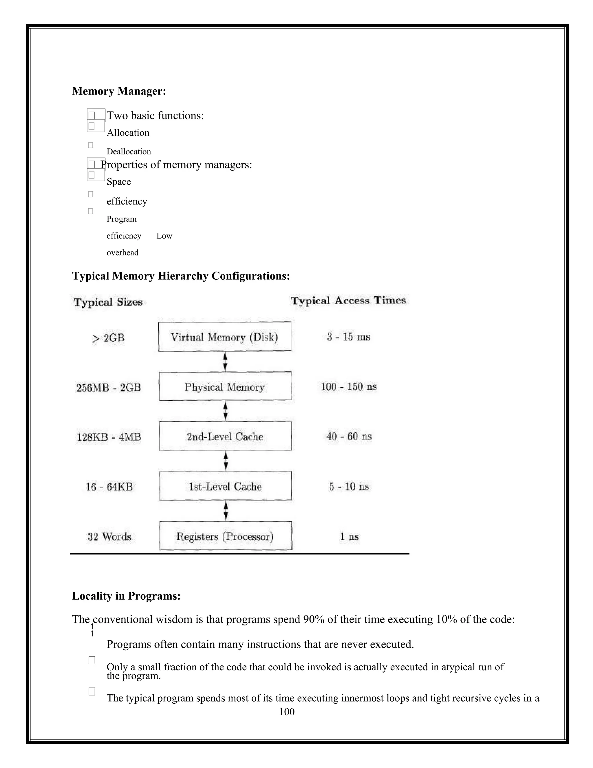 100
Memory Manager:
Two basic functions:
Allocation
Deallocation
Properties of memory managers:
Space
efficiency
Program
efficiency Low
overhead
Typical Memory Hierarchy Configurations:
Locality in Programs:
The conventional wisdom is that programs spend 90% of their time executing 10% of the code:

Programs often contain many instructions that are never executed.
Only a small fraction of the code that could be invoked is actually executed in atypical run of
the program.
The typical program spends most of its time executing innermost loops and tight recursive cycles in a
 