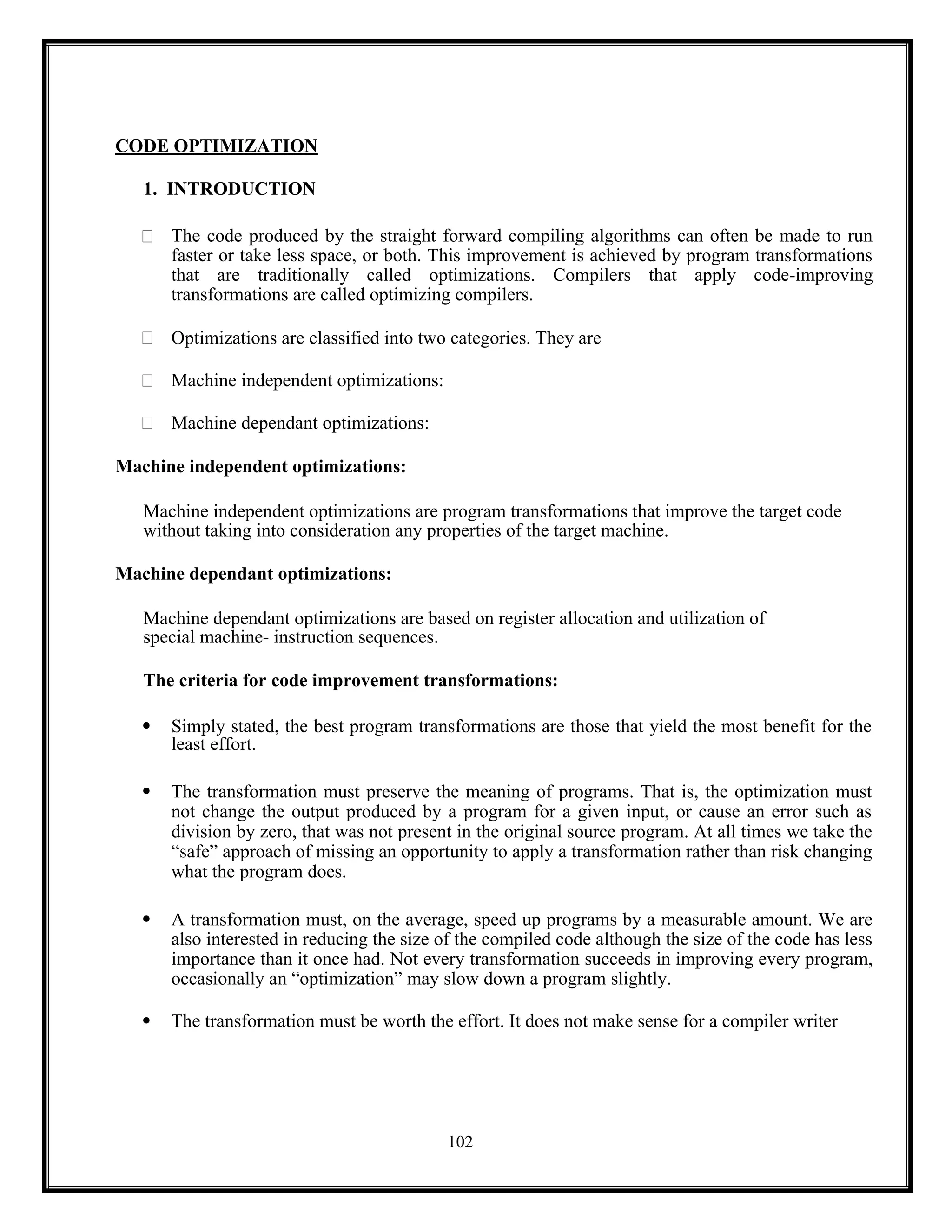 102
CODE OPTIMIZATION
1. INTRODUCTION
The code produced by the straight forward compiling algorithms can often be made to run
faster or take less space, or both. This improvement is achieved by program transformations
that are traditionally called optimizations. Compilers that apply code-improving
transformations are called optimizing compilers.
Optimizations are classified into two categories. They are
Machine independent optimizations:
Machine dependant optimizations:
Machine independent optimizations:
Machine independent optimizations are program transformations that improve the target code
without taking into consideration any properties of the target machine.
Machine dependant optimizations:
Machine dependant optimizations are based on register allocation and utilization of
special machine- instruction sequences.
The criteria for code improvement transformations:
 Simply stated, the best program transformations are those that yield the most benefit for the
least effort.
 The transformation must preserve the meaning of programs. That is, the optimization must
not change the output produced by a program for a given input, or cause an error such as
division by zero, that was not present in the original source program. At all times we take the
“safe” approach of missing an opportunity to apply a transformation rather than risk changing
what the program does.
 A transformation must, on the average, speed up programs by a measurable amount. We are
also interested in reducing the size of the compiled code although the size of the code has less
importance than it once had. Not every transformation succeeds in improving every program,
occasionally an “optimization” may slow down a program slightly.
 The transformation must be worth the effort. It does not make sense for a compiler writer
 