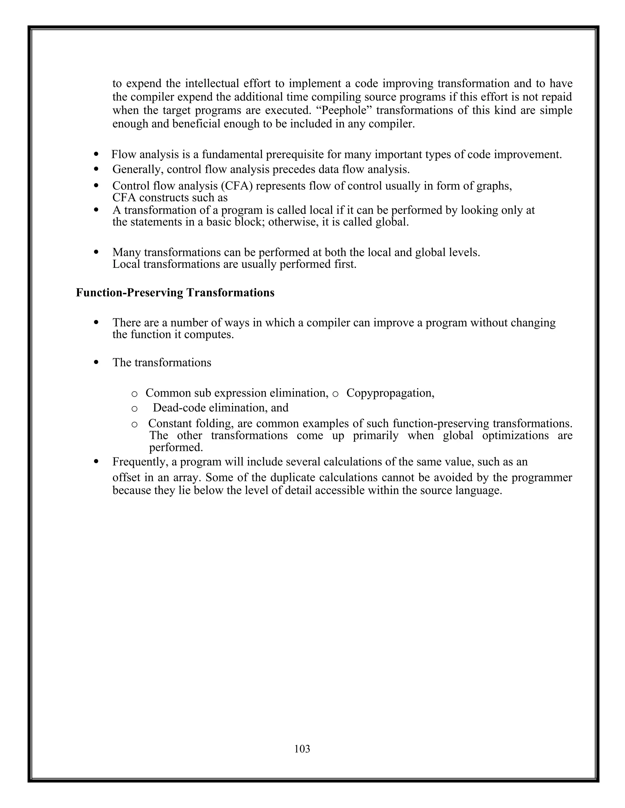 103
to expend the intellectual effort to implement a code improving transformation and to have
the compiler expend the additional time compiling source programs if this effort is not repaid
when the target programs are executed. “Peephole” transformations of this kind are simple
enough and beneficial enough to be included in any compiler.
 Flow analysis is a fundamental prerequisite for many important types of code improvement.
 Generally, control flow analysis precedes data flow analysis.
 Control flow analysis (CFA) represents flow of control usually in form of graphs,
CFA constructs such as
 A transformation of a program is called local if it can be performed by looking only at
the statements in a basic block; otherwise, it is called global.
 Many transformations can be performed at both the local and global levels.
Local transformations are usually performed first.
Function-Preserving Transformations
 There are a number of ways in which a compiler can improve a program without changing
the function it computes.
 The transformations
o Common sub expression elimination, o Copypropagation,
o Dead-code elimination, and
o Constant folding, are common examples of such function-preserving transformations.
The other transformations come up primarily when global optimizations are
performed.
 Frequently, a program will include several calculations of the same value, such as an
offset in an array. Some of the duplicate calculations cannot be avoided by the programmer
because they lie below the level of detail accessible within the source language.
 