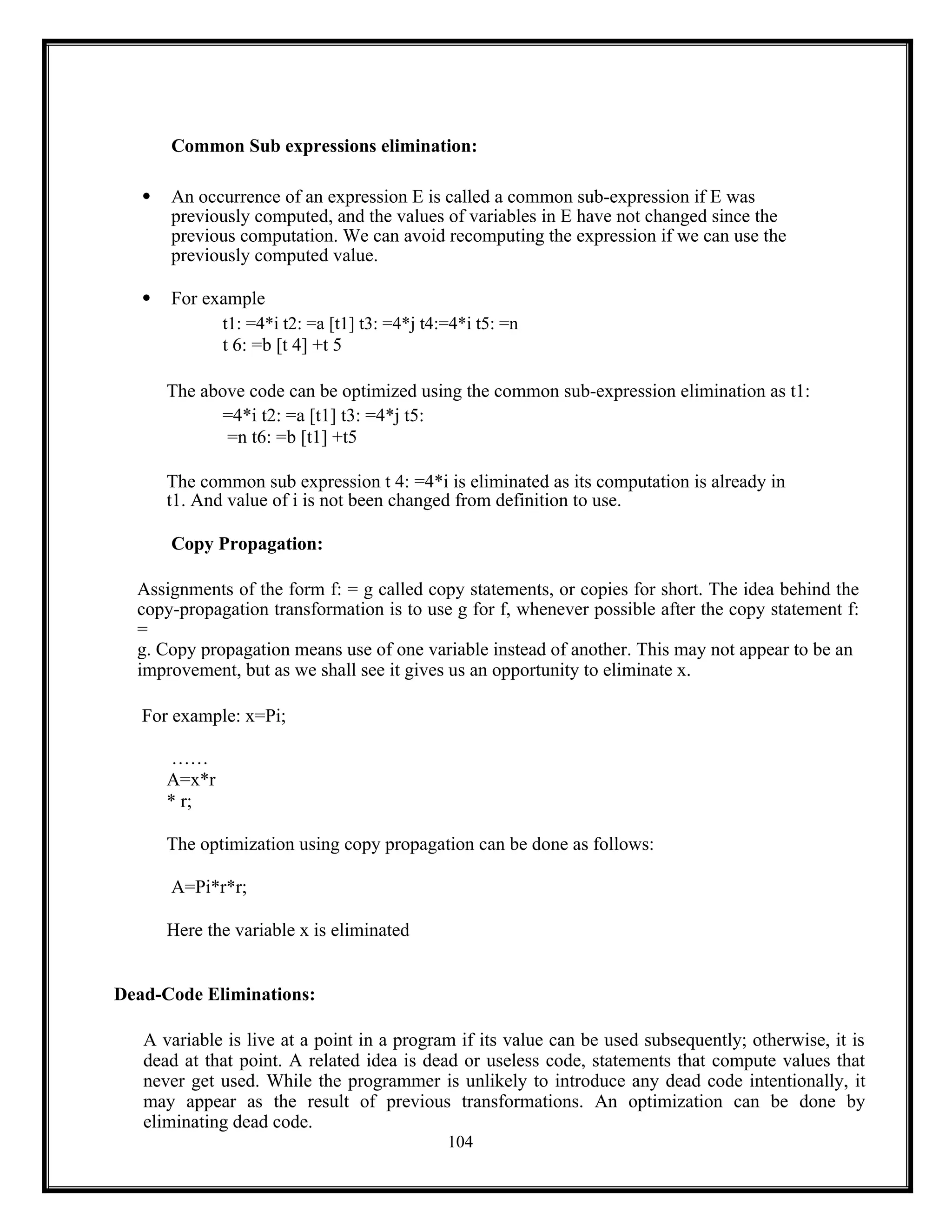 104
Common Sub expressions elimination:
 An occurrence of an expression E is called a common sub-expression if E was
previously computed, and the values of variables in E have not changed since the
previous computation. We can avoid recomputing the expression if we can use the
previously computed value.
 For example
t1: =4*i t2: =a [t1] t3: =4*j t4:=4*i t5: =n
t 6: =b [t 4] +t 5
The above code can be optimized using the common sub-expression elimination as t1:
=4*i t2: =a [t1] t3: =4*j t5:
=n t6: =b [t1] +t5
The common sub expression t 4: =4*i is eliminated as its computation is already in
t1. And value of i is not been changed from definition to use.
Copy Propagation:
Assignments of the form f: = g called copy statements, or copies for short. The idea behind the
copy-propagation transformation is to use g for f, whenever possible after the copy statement f:
=
g. Copy propagation means use of one variable instead of another. This may not appear to be an
improvement, but as we shall see it gives us an opportunity to eliminate x.
For example: x=Pi;
……
A=x*r
* r;
The optimization using copy propagation can be done as follows:
A=Pi*r*r;
Here the variable x is eliminated
Dead-Code Eliminations:
A variable is live at a point in a program if its value can be used subsequently; otherwise, it is
dead at that point. A related idea is dead or useless code, statements that compute values that
never get used. While the programmer is unlikely to introduce any dead code intentionally, it
may appear as the result of previous transformations. An optimization can be done by
eliminating dead code.
 
