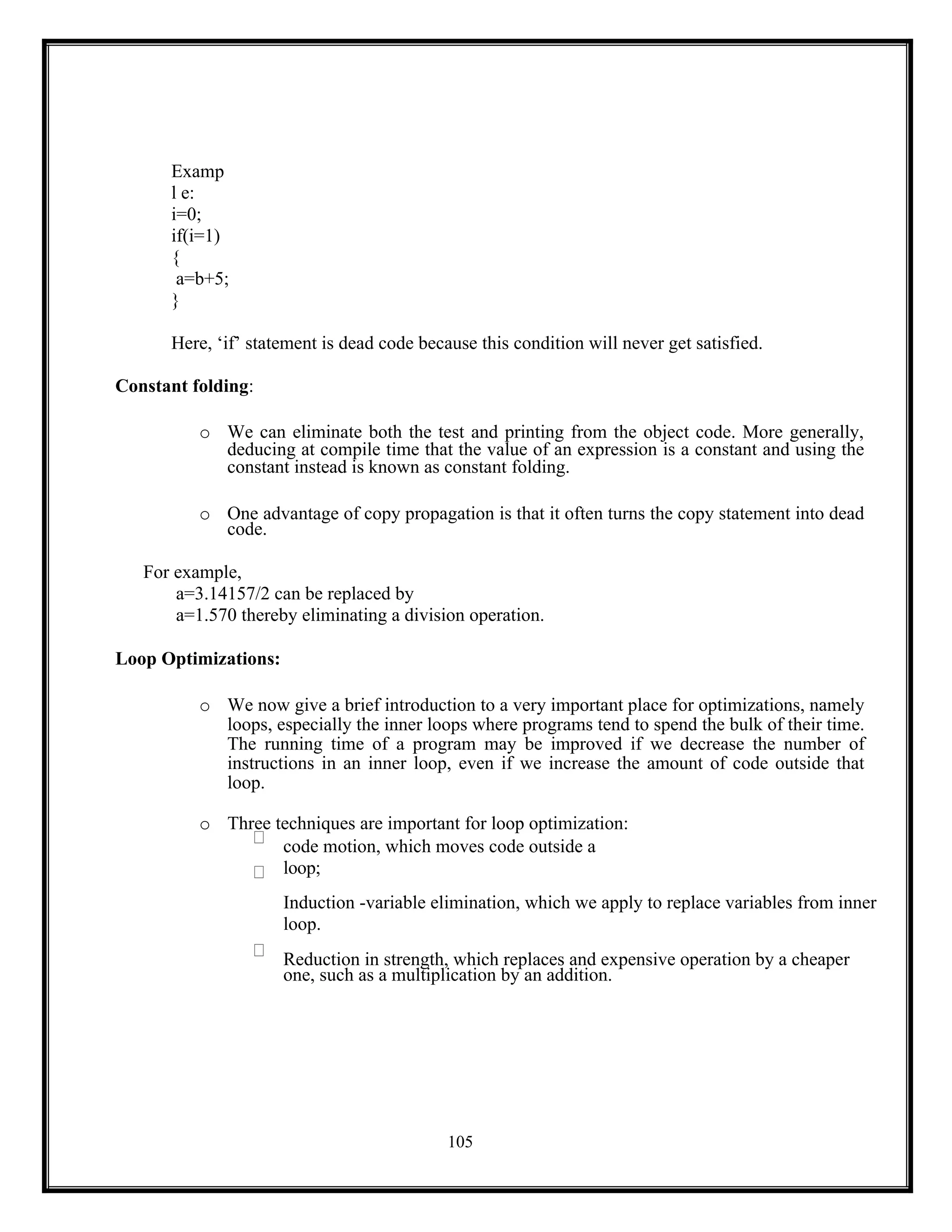 105
Examp
l e:
i=0;
if(i=1)
{
a=b+5;
}
Here, ‘if’ statement is dead code because this condition will never get satisfied.
Constant folding:
o We can eliminate both the test and printing from the object code. More generally,
deducing at compile time that the value of an expression is a constant and using the
constant instead is known as constant folding.
o One advantage of copy propagation is that it often turns the copy statement into dead
code.
For example,
a=3.14157/2 can be replaced by
a=1.570 thereby eliminating a division operation.
Loop Optimizations:
o We now give a brief introduction to a very important place for optimizations, namely
loops, especially the inner loops where programs tend to spend the bulk of their time.
The running time of a program may be improved if we decrease the number of
instructions in an inner loop, even if we increase the amount of code outside that
loop.
o Three techniques are important for loop optimization:
code motion, which moves code outside a
loop;
Induction -variable elimination, which we apply to replace variables from inner
loop.
Reduction in strength, which replaces and expensive operation by a cheaper
one, such as a multiplication by an addition.
 