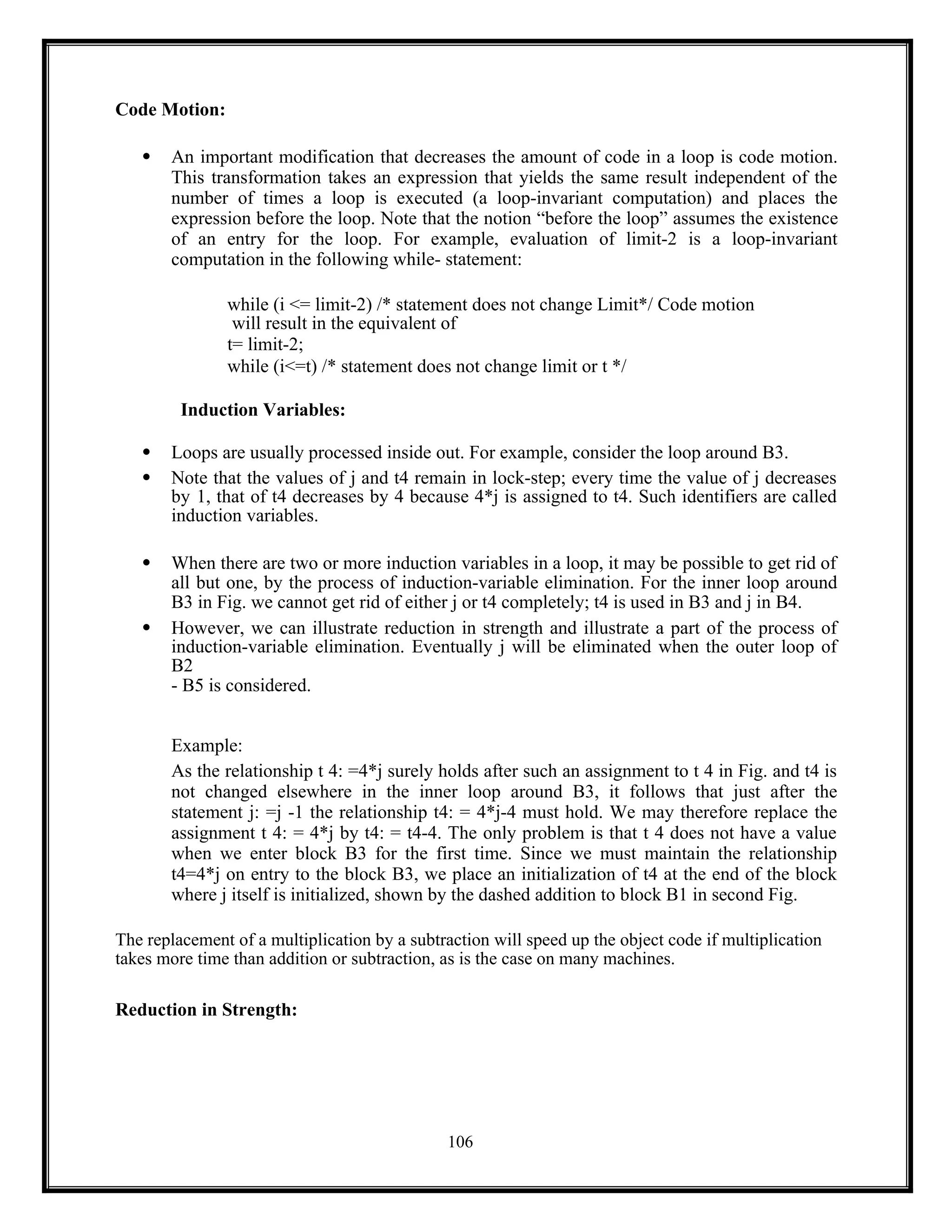 106
Code Motion:
 An important modification that decreases the amount of code in a loop is code motion.
This transformation takes an expression that yields the same result independent of the
number of times a loop is executed (a loop-invariant computation) and places the
expression before the loop. Note that the notion “before the loop” assumes the existence
of an entry for the loop. For example, evaluation of limit-2 is a loop-invariant
computation in the following while- statement:
while (i <= limit-2) /* statement does not change Limit*/ Code motion
will result in the equivalent of
t= limit-2;
while (i<=t) /* statement does not change limit or t */
Induction Variables:
 Loops are usually processed inside out. For example, consider the loop around B3.
 Note that the values of j and t4 remain in lock-step; every time the value of j decreases
by 1, that of t4 decreases by 4 because 4*j is assigned to t4. Such identifiers are called
induction variables.
 When there are two or more induction variables in a loop, it may be possible to get rid of
all but one, by the process of induction-variable elimination. For the inner loop around
B3 in Fig. we cannot get rid of either j or t4 completely; t4 is used in B3 and j in B4.
 However, we can illustrate reduction in strength and illustrate a part of the process of
induction-variable elimination. Eventually j will be eliminated when the outer loop of
B2
- B5 is considered.
Example:
As the relationship t 4: =4*j surely holds after such an assignment to t 4 in Fig. and t4 is
not changed elsewhere in the inner loop around B3, it follows that just after the
statement j: =j -1 the relationship t4: = 4*j-4 must hold. We may therefore replace the
assignment t 4: = 4*j by t4: = t4-4. The only problem is that t 4 does not have a value
when we enter block B3 for the first time. Since we must maintain the relationship
t4=4*j on entry to the block B3, we place an initialization of t4 at the end of the block
where j itself is initialized, shown by the dashed addition to block B1 in second Fig.
The replacement of a multiplication by a subtraction will speed up the object code if multiplication
takes more time than addition or subtraction, as is the case on many machines.
Reduction in Strength:
 