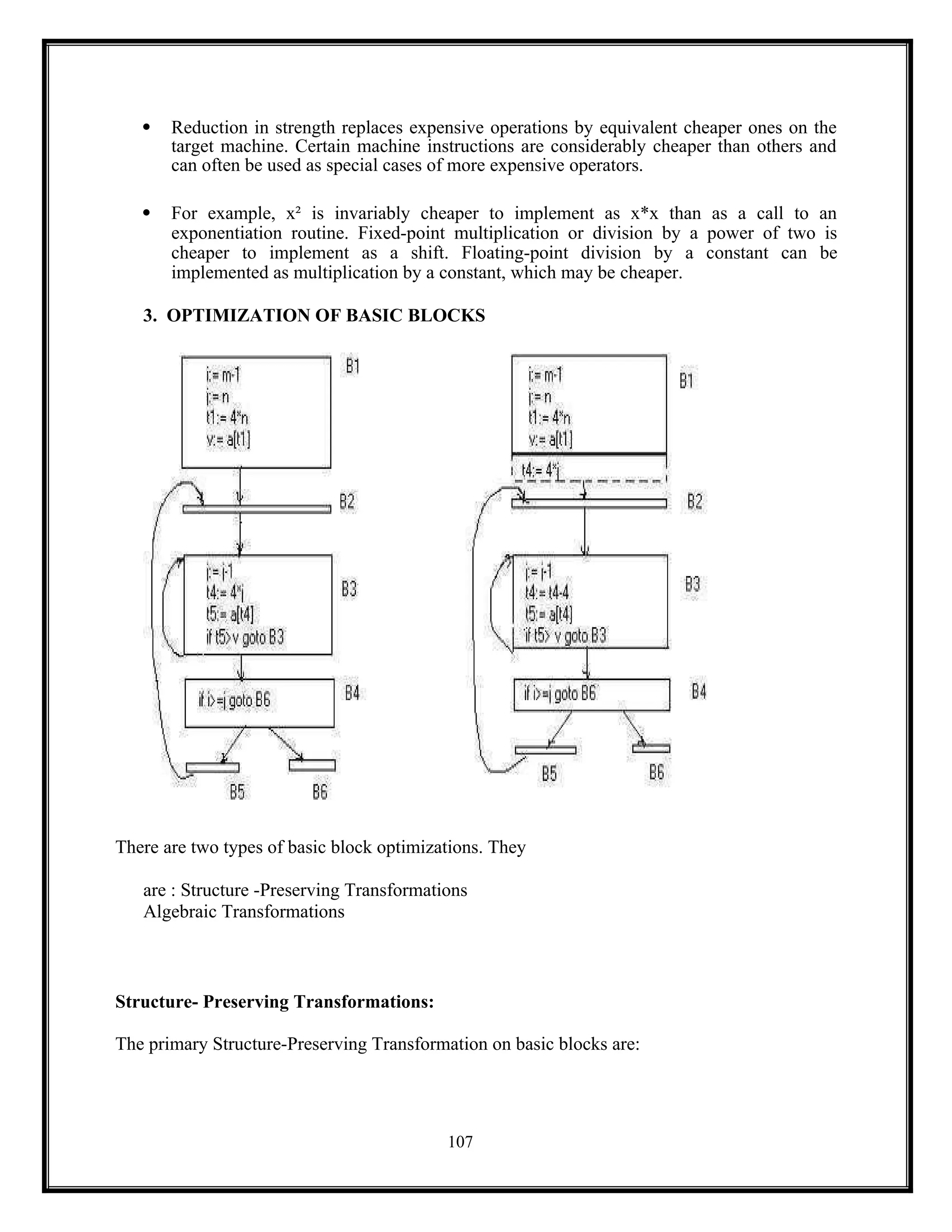 107
 Reduction in strength replaces expensive operations by equivalent cheaper ones on the
target machine. Certain machine instructions are considerably cheaper than others and
can often be used as special cases of more expensive operators.
 For example, x² is invariably cheaper to implement as x*x than as a call to an
exponentiation routine. Fixed-point multiplication or division by a power of two is
cheaper to implement as a shift. Floating-point division by a constant can be
implemented as multiplication by a constant, which may be cheaper.
3. OPTIMIZATION OF BASIC BLOCKS
There are two types of basic block optimizations. They
are : Structure -Preserving Transformations
Algebraic Transformations
Structure- Preserving Transformations:
The primary Structure-Preserving Transformation on basic blocks are:
 