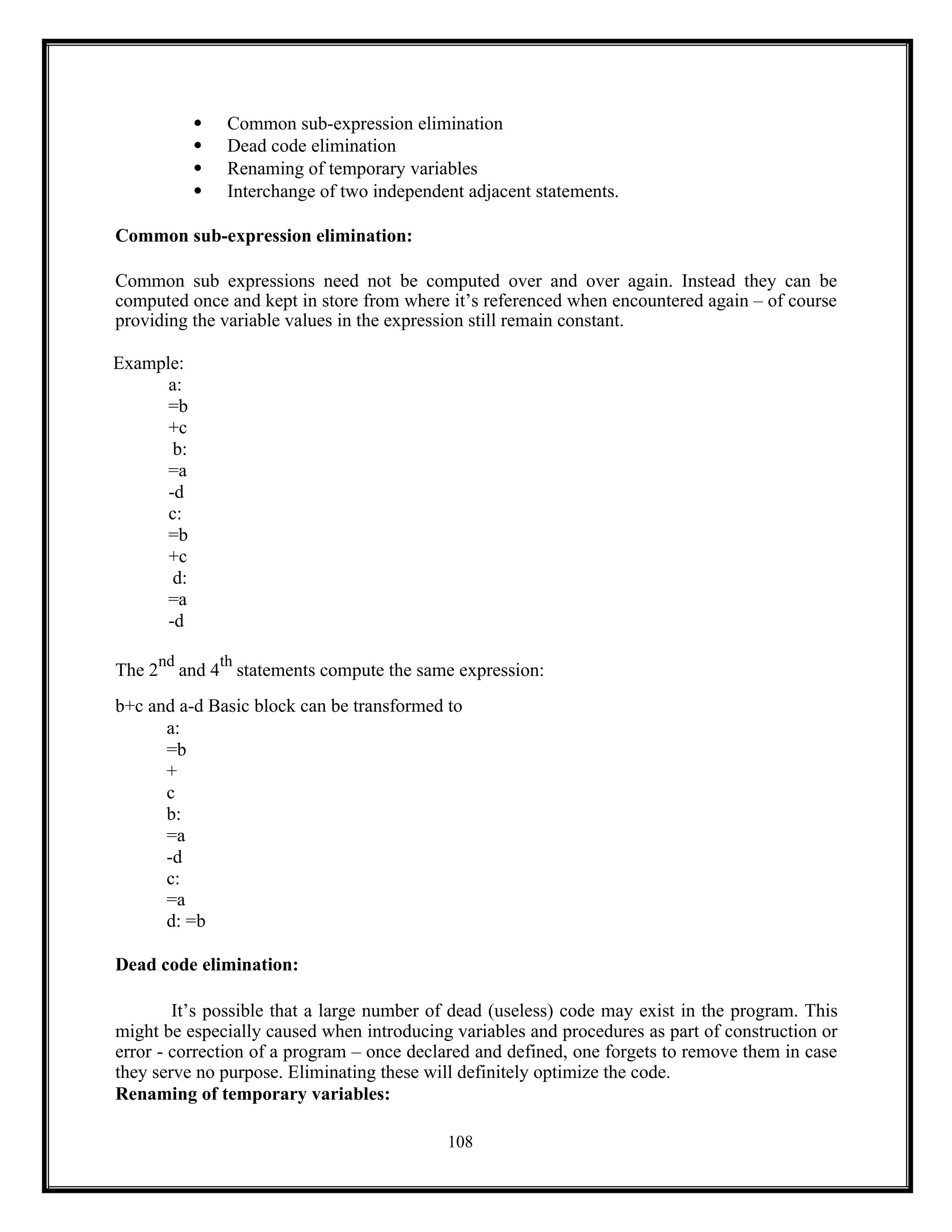 108
 Common sub-expression elimination
 Dead code elimination
 Renaming of temporary variables
 Interchange of two independent adjacent statements.
Common sub-expression elimination:
Common sub expressions need not be computed over and over again. Instead they can be
computed once and kept in store from where it’s referenced when encountered again – of course
providing the variable values in the expression still remain constant.
Example:
a:
=b
+c
b:
=a
-d
c:
=b
+c
d:
=a
-d
The 2
nd
and 4
th
statements compute the same expression:
b+c and a-d Basic block can be transformed to
a:
=b
+
c
b:
=a
-d
c:
=a
d: =b
Dead code elimination:
It’s possible that a large number of dead (useless) code may exist in the program. This
might be especially caused when introducing variables and procedures as part of construction or
error - correction of a program – once declared and defined, one forgets to remove them in case
they serve no purpose. Eliminating these will definitely optimize the code.
Renaming of temporary variables:
 
