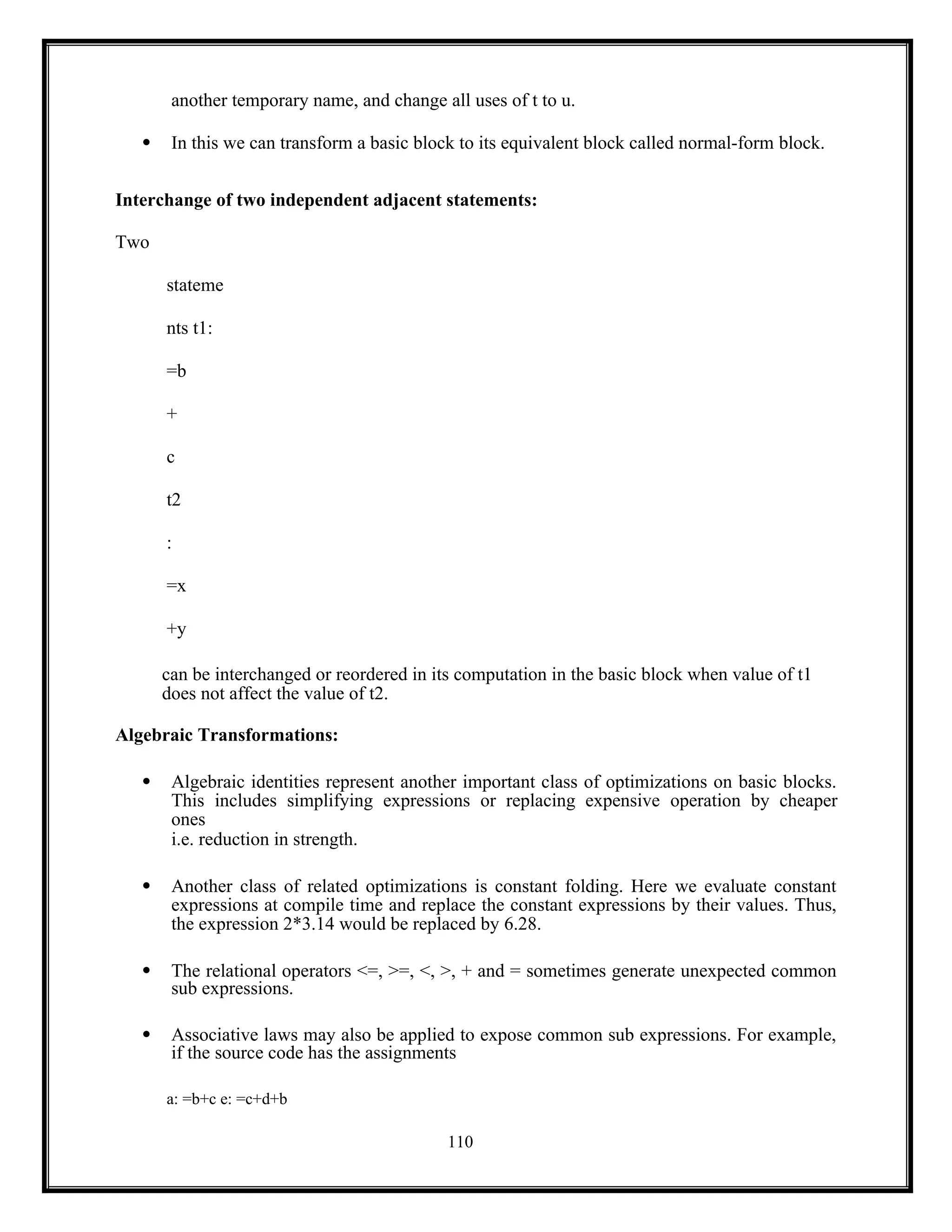 110
another temporary name, and change all uses of t to u.
 In this we can transform a basic block to its equivalent block called normal-form block.
Interchange of two independent adjacent statements:
Two
stateme
nts t1:
=b
+
c
t2
:
=x
+y
can be interchanged or reordered in its computation in the basic block when value of t1
does not affect the value of t2.
Algebraic Transformations:
 Algebraic identities represent another important class of optimizations on basic blocks.
This includes simplifying expressions or replacing expensive operation by cheaper
ones
i.e. reduction in strength.
 Another class of related optimizations is constant folding. Here we evaluate constant
expressions at compile time and replace the constant expressions by their values. Thus,
the expression 2*3.14 would be replaced by 6.28.
 The relational operators <=, >=, <, >, + and = sometimes generate unexpected common
sub expressions.
 Associative laws may also be applied to expose common sub expressions. For example,
if the source code has the assignments
a: =b+c e: =c+d+b
 