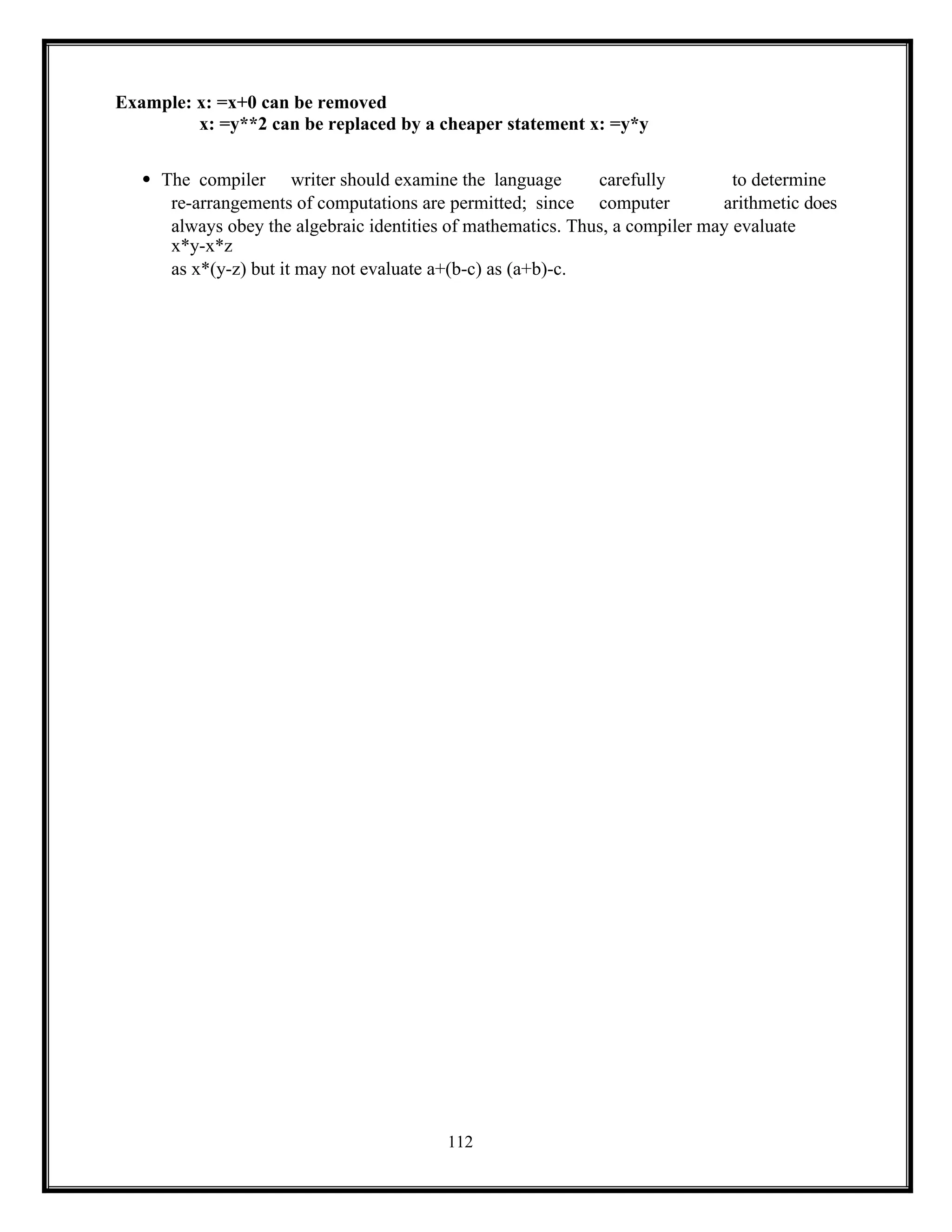 112
Example: x: =x+0 can be removed
x: =y**2 can be replaced by a cheaper statement x: =y*y
 The compiler writer should examine the language carefully to determine
re-arrangements of computations are permitted; since computer arithmetic does
always obey the algebraic identities of mathematics. Thus, a compiler may evaluate
x*y-x*z
as x*(y-z) but it may not evaluate a+(b-c) as (a+b)-c.
 