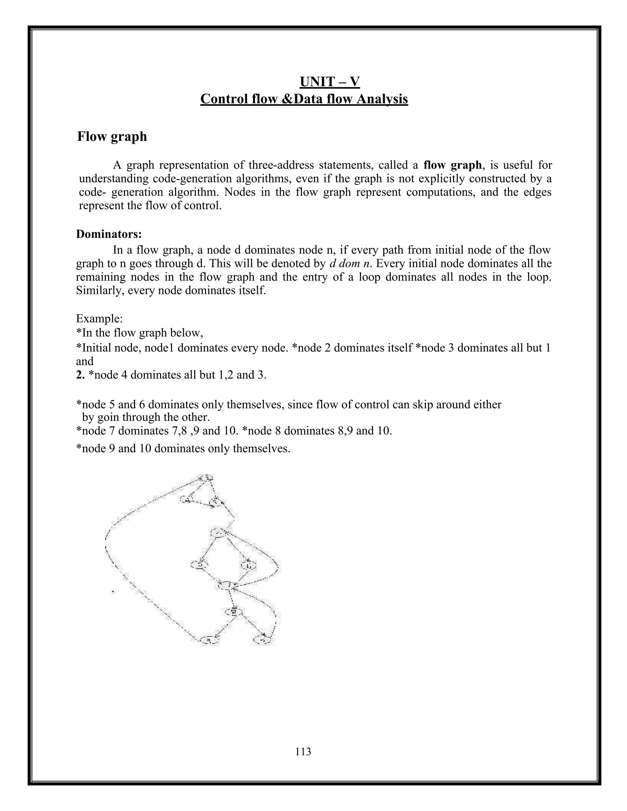 113
UNIT – V
Control flow &Data flow Analysis
Flow graph
A graph representation of three-address statements, called a flow graph, is useful for
understanding code-generation algorithms, even if the graph is not explicitly constructed by a
code- generation algorithm. Nodes in the flow graph represent computations, and the edges
represent the flow of control.
Dominators:
In a flow graph, a node d dominates node n, if every path from initial node of the flow
graph to n goes through d. This will be denoted by d dom n. Every initial node dominates all the
remaining nodes in the flow graph and the entry of a loop dominates all nodes in the loop.
Similarly, every node dominates itself.
Example:
*In the flow graph below,
*Initial node, node1 dominates every node. *node 2 dominates itself *node 3 dominates all but 1
and
2. *node 4 dominates all but 1,2 and 3.
*node 5 and 6 dominates only themselves, since flow of control can skip around either
by goin through the other.
*node 7 dominates 7,8 ,9 and 10. *node 8 dominates 8,9 and 10.
*node 9 and 10 dominates only themselves.
 