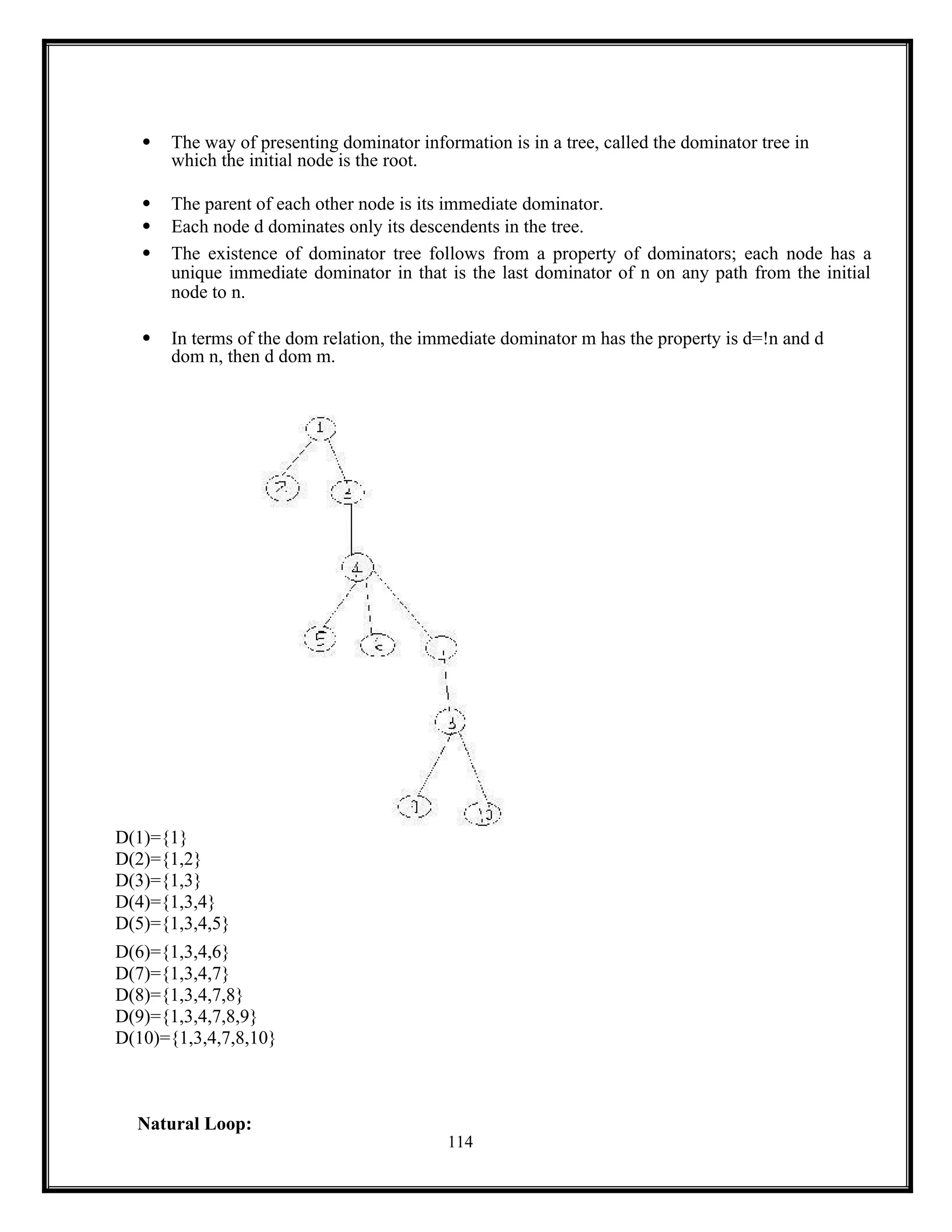 114
 The way of presenting dominator information is in a tree, called the dominator tree in
which the initial node is the root.
 The parent of each other node is its immediate dominator.
 Each node d dominates only its descendents in the tree.
 The existence of dominator tree follows from a property of dominators; each node has a
unique immediate dominator in that is the last dominator of n on any path from the initial
node to n.
 In terms of the dom relation, the immediate dominator m has the property is d=!n and d
dom n, then d dom m.
D(1)={1}
D(2)={1,2}
D(3)={1,3}
D(4)={1,3,4}
D(5)={1,3,4,5}
D(6)={1,3,4,6}
D(7)={1,3,4,7}
D(8)={1,3,4,7,8}
D(9)={1,3,4,7,8,9}
D(10)={1,3,4,7,8,10}
Natural Loop:
 