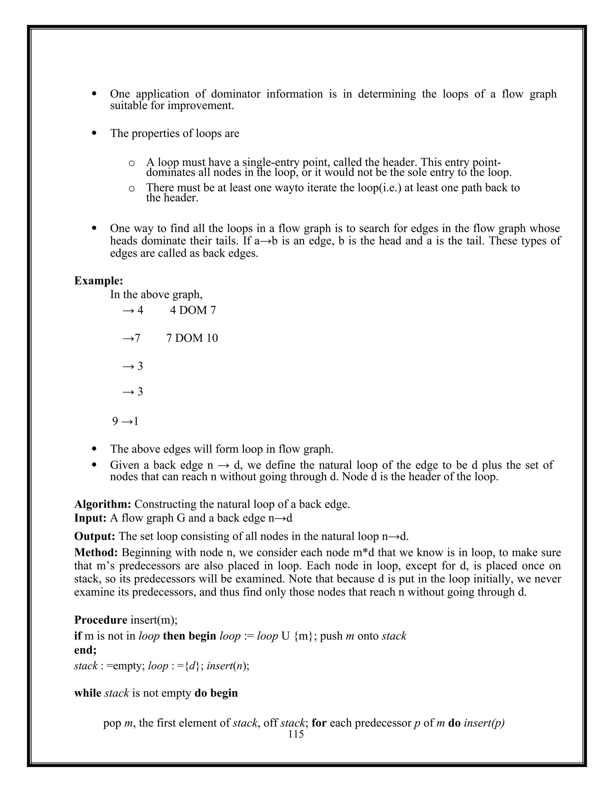 115
 One application of dominator information is in determining the loops of a flow graph
suitable for improvement.
 The properties of loops are
o A loop must have a single-entry point, called the header. This entry point-
dominates all nodes in the loop, or it would not be the sole entry to the loop.
o There must be at least one wayto iterate the loop(i.e.) at least one path back to
the header.
 One way to find all the loops in a flow graph is to search for edges in the flow graph whose
heads dominate their tails. If a→b is an edge, b is the head and a is the tail. These types of
edges are called as back edges.
Example:
In the above graph,
→ 4 4 DOM 7
→7 7 DOM 10
→ 3
→ 3
9 →1
 The above edges will form loop in flow graph.
 Given a back edge n → d, we define the natural loop of the edge to be d plus the set of
nodes that can reach n without going through d. Node d is the header of the loop.
Algorithm: Constructing the natural loop of a back edge.
Input: A flow graph G and a back edge n→d
Output: The set loop consisting of all nodes in the natural loop n→d.
Method: Beginning with node n, we consider each node m*d that we know is in loop, to make sure
that m’s predecessors are also placed in loop. Each node in loop, except for d, is placed once on
stack, so its predecessors will be examined. Note that because d is put in the loop initially, we never
examine its predecessors, and thus find only those nodes that reach n without going through d.
Procedure insert(m);
if m is not in loop then begin loop := loop U {m}; push m onto stack
end;
stack : =empty; loop : ={d}; insert(n);
while stack is not empty do begin
pop m, the first element of stack, off stack; for each predecessor p of m do insert(p)
 