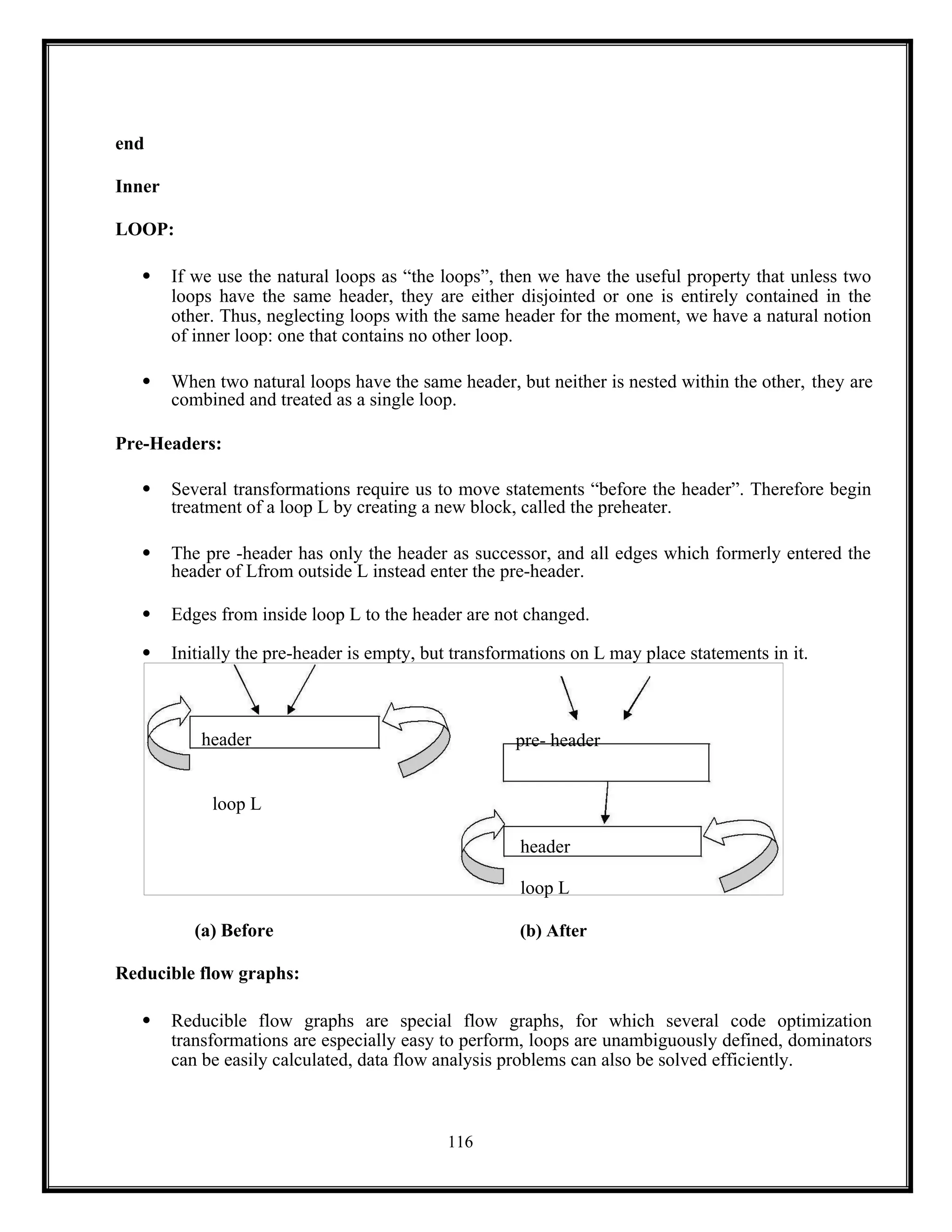 116
header pre- header
loop L
header
loop L
end
Inner
LOOP:
 If we use the natural loops as “the loops”, then we have the useful property that unless two
loops have the same header, they are either disjointed or one is entirely contained in the
other. Thus, neglecting loops with the same header for the moment, we have a natural notion
of inner loop: one that contains no other loop.
 When two natural loops have the same header, but neither is nested within the other, they are
combined and treated as a single loop.
Pre-Headers:
 Several transformations require us to move statements “before the header”. Therefore begin
treatment of a loop L by creating a new block, called the preheater.
 The pre -header has only the header as successor, and all edges which formerly entered the
header of Lfrom outside L instead enter the pre-header.
 Edges from inside loop L to the header are not changed.
 Initially the pre-header is empty, but transformations on L may place statements in it.
(a) Before (b) After
Reducible flow graphs:
 Reducible flow graphs are special flow graphs, for which several code optimization
transformations are especially easy to perform, loops are unambiguously defined, dominators
can be easily calculated, data flow analysis problems can also be solved efficiently.
 