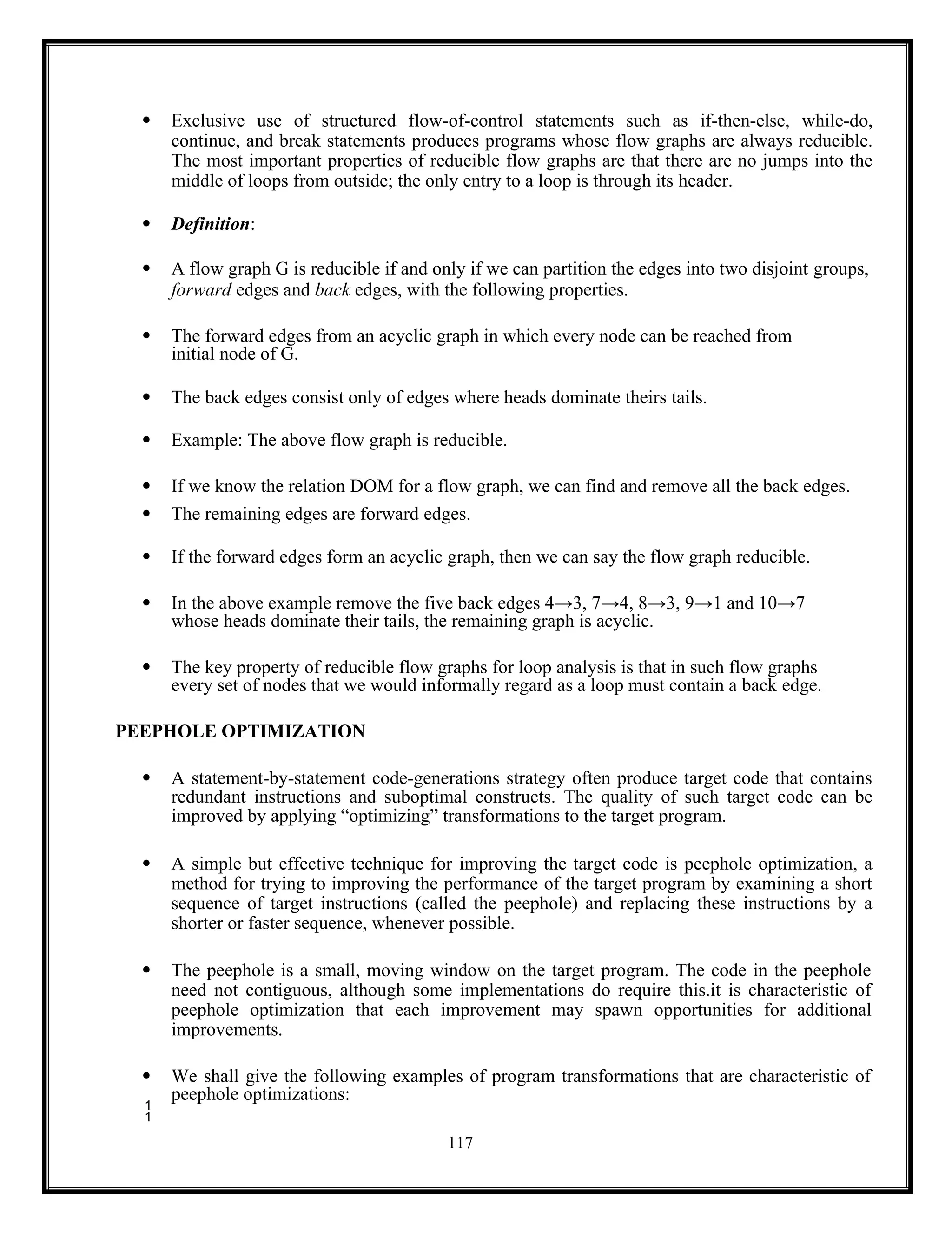 117
 Exclusive use of structured flow-of-control statements such as if-then-else, while-do,
continue, and break statements produces programs whose flow graphs are always reducible.
The most important properties of reducible flow graphs are that there are no jumps into the
middle of loops from outside; the only entry to a loop is through its header.
 Definition:
 A flow graph G is reducible if and only if we can partition the edges into two disjoint groups,
forward edges and back edges, with the following properties.
 The forward edges from an acyclic graph in which every node can be reached from
initial node of G.
 The back edges consist only of edges where heads dominate theirs tails.
 Example: The above flow graph is reducible.
 If we know the relation DOM for a flow graph, we can find and remove all the back edges.
 The remaining edges are forward edges.
 If the forward edges form an acyclic graph, then we can say the flow graph reducible.
 In the above example remove the five back edges 4→3, 7→4, 8→3, 9→1 and 10→7
whose heads dominate their tails, the remaining graph is acyclic.
 The key property of reducible flow graphs for loop analysis is that in such flow graphs
every set of nodes that we would informally regard as a loop must contain a back edge.
PEEPHOLE OPTIMIZATION
 A statement-by-statement code-generations strategy often produce target code that contains
redundant instructions and suboptimal constructs. The quality of such target code can be
improved by applying “optimizing” transformations to the target program.
 A simple but effective technique for improving the target code is peephole optimization, a
method for trying to improving the performance of the target program by examining a short
sequence of target instructions (called the peephole) and replacing these instructions by a
shorter or faster sequence, whenever possible.
 The peephole is a small, moving window on the target program. The code in the peephole
need not contiguous, although some implementations do require this.it is characteristic of
peephole optimization that each improvement may spawn opportunities for additional
improvements.
 We shall give the following examples of program transformations that are characteristic of
peephole optimizations:

 