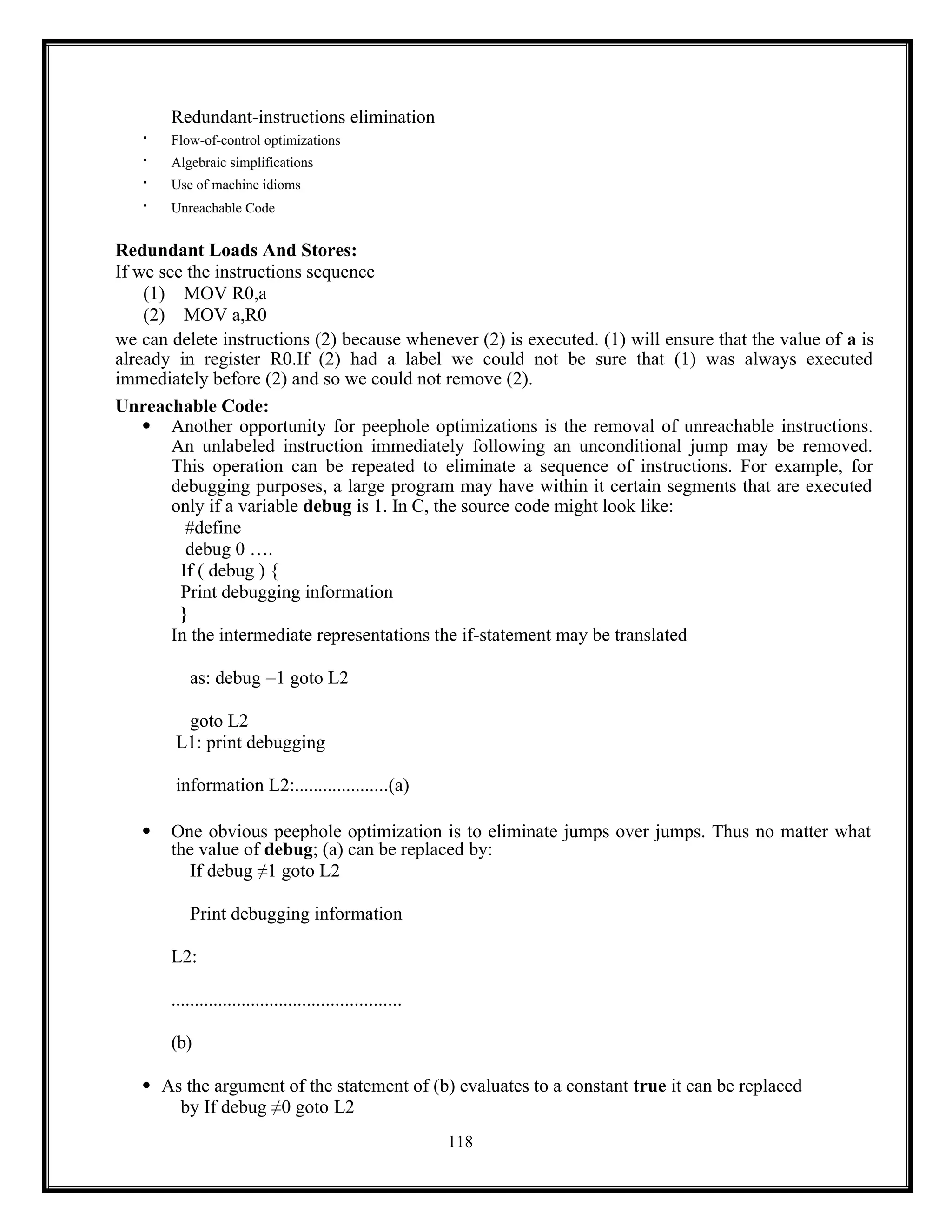 118
Redundant-instructions elimination

Flow-of-control optimizations
 Algebraic simplifications

Use of machine idioms

Unreachable Code
Redundant Loads And Stores:
If we see the instructions sequence
(1) MOV R0,a
(2) MOV a,R0
we can delete instructions (2) because whenever (2) is executed. (1) will ensure that the value of a is
already in register R0.If (2) had a label we could not be sure that (1) was always executed
immediately before (2) and so we could not remove (2).
Unreachable Code:
 Another opportunity for peephole optimizations is the removal of unreachable instructions.
An unlabeled instruction immediately following an unconditional jump may be removed.
This operation can be repeated to eliminate a sequence of instructions. For example, for
debugging purposes, a large program may have within it certain segments that are executed
only if a variable debug is 1. In C, the source code might look like:
#define
debug 0 ….
If ( debug ) {
Print debugging information
}
In the intermediate representations the if-statement may be translated
as: debug =1 goto L2
goto L2
L1: print debugging
information L2:....................(a)
 One obvious peephole optimization is to eliminate jumps over jumps. Thus no matter what
the value of debug; (a) can be replaced by:
If debug ≠1 goto L2
Print debugging information
L2:
.................................................
(b)
 As the argument of the statement of (b) evaluates to a constant true it can be replaced
by If debug ≠0 goto L2
 