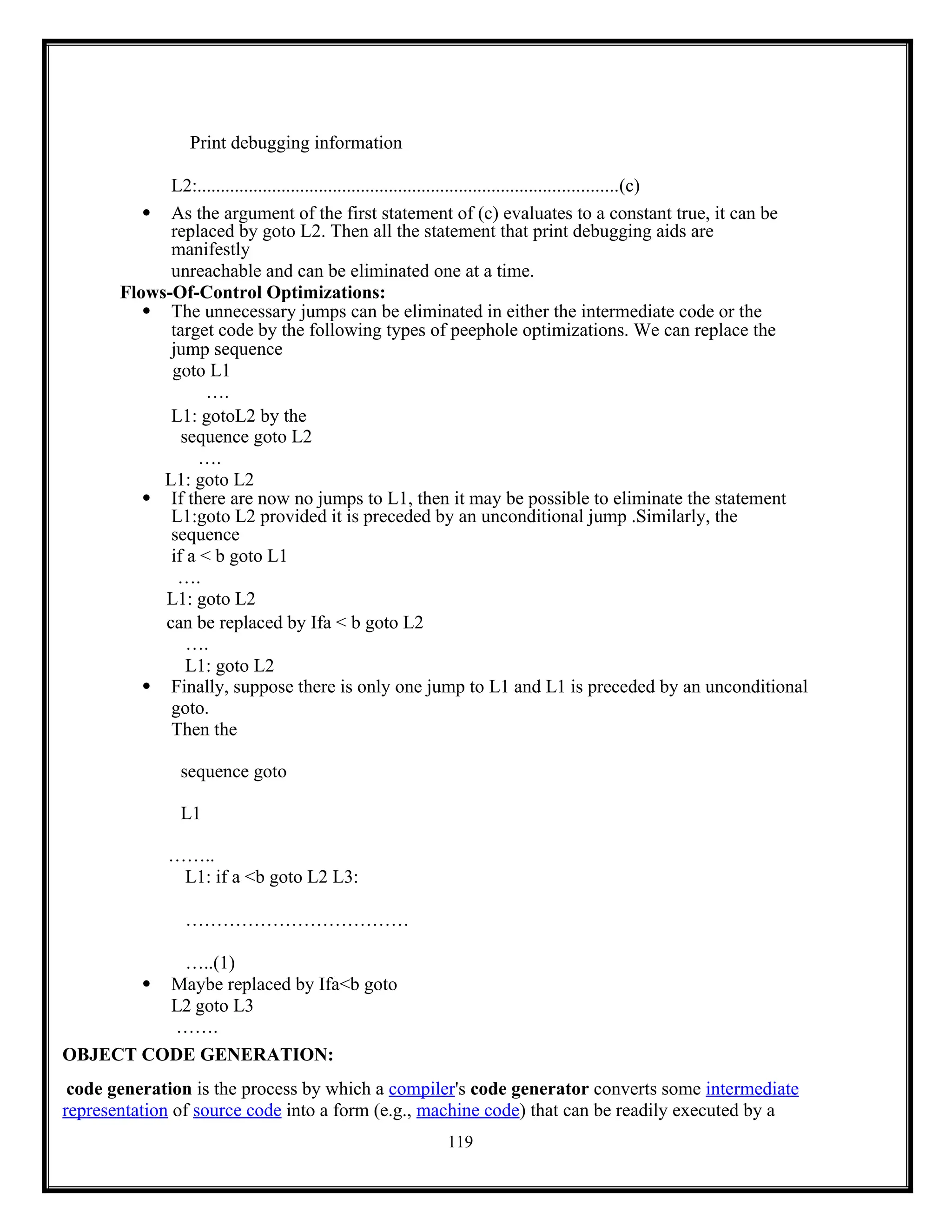 119
Print debugging information
L2:..........................................................................................(c)
 As the argument of the first statement of (c) evaluates to a constant true, it can be
replaced by goto L2. Then all the statement that print debugging aids are
manifestly
unreachable and can be eliminated one at a time.
Flows-Of-Control Optimizations:
 The unnecessary jumps can be eliminated in either the intermediate code or the
target code by the following types of peephole optimizations. We can replace the
jump sequence
goto L1
….
L1: gotoL2 by the
sequence goto L2
….
L1: goto L2
 If there are now no jumps to L1, then it may be possible to eliminate the statement
L1:goto L2 provided it is preceded by an unconditional jump .Similarly, the
sequence
if a < b goto L1
….
L1: goto L2
can be replaced by Ifa < b goto L2
….
L1: goto L2
 Finally, suppose there is only one jump to L1 and L1 is preceded by an unconditional
goto.
Then the
sequence goto
L1
……..
L1: if a <b goto L2 L3:
………………………………
…..(1)
 Maybe replaced by Ifa<b goto
L2 goto L3
…….
OBJECT CODE GENERATION:
code generation is the process by which a compiler's code generator converts some intermediate
representation of source code into a form (e.g., machine code) that can be readily executed by a
 
