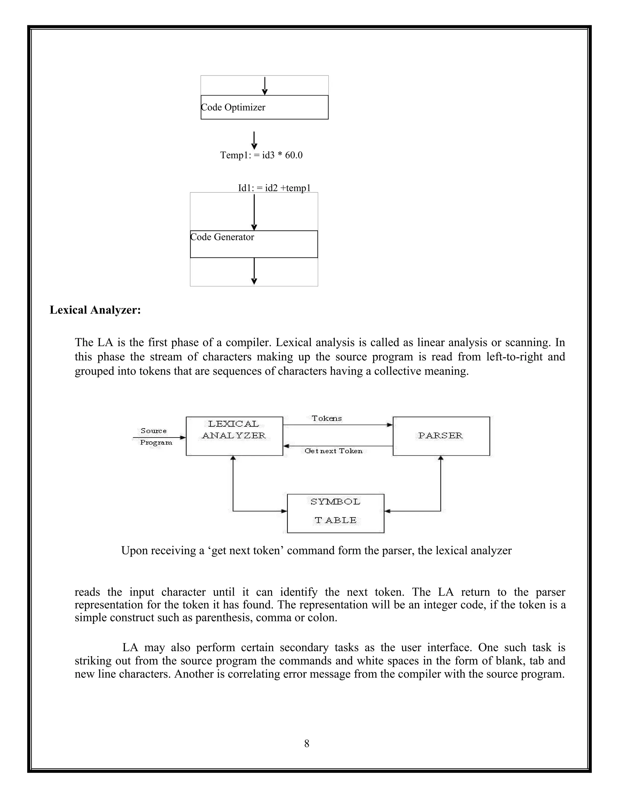 Code Optimizer
Code Generator
8
Temp1: = id3 * 60.0
Id1: = id2 +temp1
Lexical Analyzer:
The LA is the first phase of a compiler. Lexical analysis is called as linear analysis or scanning. In
this phase the stream of characters making up the source program is read from left-to-right and
grouped into tokens that are sequences of characters having a collective meaning.
Upon receiving a ‘get next token’ command form the parser, the lexical analyzer
reads the input character until it can identify the next token. The LA return to the parser
representation for the token it has found. The representation will be an integer code, if the token is a
simple construct such as parenthesis, comma or colon.
LA may also perform certain secondary tasks as the user interface. One such task is
striking out from the source program the commands and white spaces in the form of blank, tab and
new line characters. Another is correlating error message from the compiler with the source program.
 