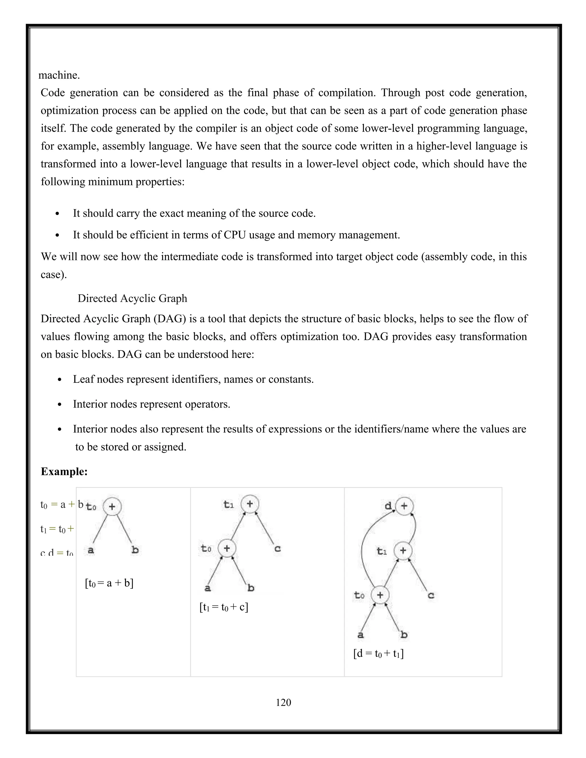 120
t0 = a + b
t1 = t0 +
c d = t0
machine.
Code generation can be considered as the final phase of compilation. Through post code generation,
optimization process can be applied on the code, but that can be seen as a part of code generation phase
itself. The code generated by the compiler is an object code of some lower-level programming language,
for example, assembly language. We have seen that the source code written in a higher-level language is
transformed into a lower-level language that results in a lower-level object code, which should have the
following minimum properties:
 It should carry the exact meaning of the source code.
 It should be efficient in terms of CPU usage and memory management.
We will now see how the intermediate code is transformed into target object code (assembly code, in this
case).
Directed Acyclic Graph
Directed Acyclic Graph (DAG) is a tool that depicts the structure of basic blocks, helps to see the flow of
values flowing among the basic blocks, and offers optimization too. DAG provides easy transformation
on basic blocks. DAG can be understood here:
 Leaf nodes represent identifiers, names or constants.
 Interior nodes represent operators.
 Interior nodes also represent the results of expressions or the identifiers/name where the values are
to be stored or assigned.
Example:
[t0 = a + b]
[t1 = t0 + c]
[d = t0 + t1]
 