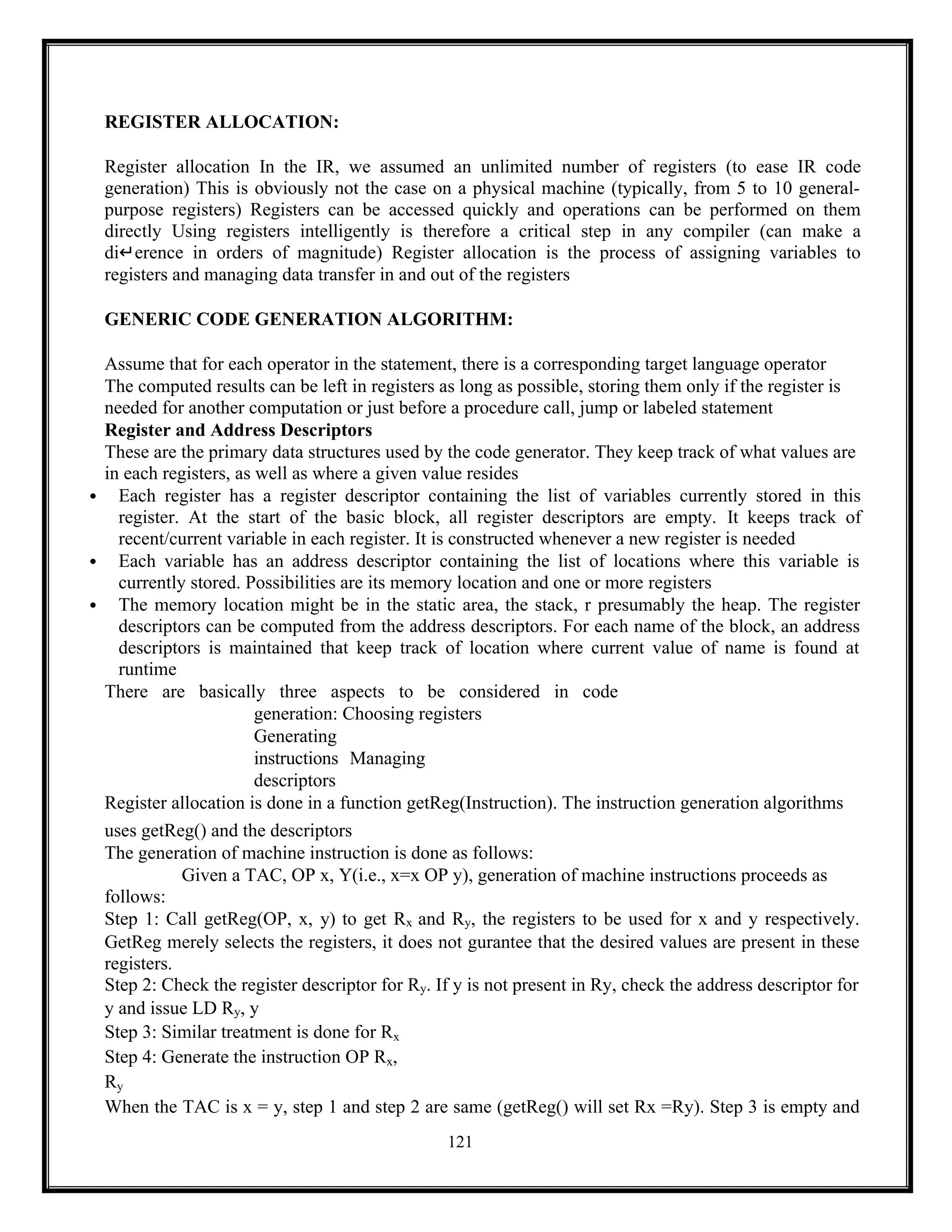121
REGISTER ALLOCATION:
Register allocation In the IR, we assumed an unlimited number of registers (to ease IR code
generation) This is obviously not the case on a physical machine (typically, from 5 to 10 general-
purpose registers) Registers can be accessed quickly and operations can be performed on them
directly Using registers intelligently is therefore a critical step in any compiler (can make a
di↵erence in orders of magnitude) Register allocation is the process of assigning variables to
registers and managing data transfer in and out of the registers
GENERIC CODE GENERATION ALGORITHM:
Assume that for each operator in the statement, there is a corresponding target language operator
The computed results can be left in registers as long as possible, storing them only if the register is
needed for another computation or just before a procedure call, jump or labeled statement
Register and Address Descriptors
These are the primary data structures used by the code generator. They keep track of what values are
in each registers, as well as where a given value resides
 Each register has a register descriptor containing the list of variables currently stored in this
register. At the start of the basic block, all register descriptors are empty. It keeps track of
recent/current variable in each register. It is constructed whenever a new register is needed
 Each variable has an address descriptor containing the list of locations where this variable is
currently stored. Possibilities are its memory location and one or more registers
 The memory location might be in the static area, the stack, r presumably the heap. The register
descriptors can be computed from the address descriptors. For each name of the block, an address
descriptors is maintained that keep track of location where current value of name is found at
runtime
There are basically three aspects to be considered in code
generation: Choosing registers
Generating
instructions Managing
descriptors
Register allocation is done in a function getReg(Instruction). The instruction generation algorithms
uses getReg() and the descriptors
The generation of machine instruction is done as follows:
Given a TAC, OP x, Y(i.e., x=x OP y), generation of machine instructions proceeds as
follows:
Step 1: Call getReg(OP, x, y) to get Rx and Ry, the registers to be used for x and y respectively.
GetReg merely selects the registers, it does not gurantee that the desired values are present in these
registers.
Step 2: Check the register descriptor for Ry. If y is not present in Ry, check the address descriptor for
y and issue LD Ry, y
Step 3: Similar treatment is done for Rx
Step 4: Generate the instruction OP Rx,
Ry
When the TAC is x = y, step 1 and step 2 are same (getReg() will set Rx =Ry). Step 3 is empty and
 