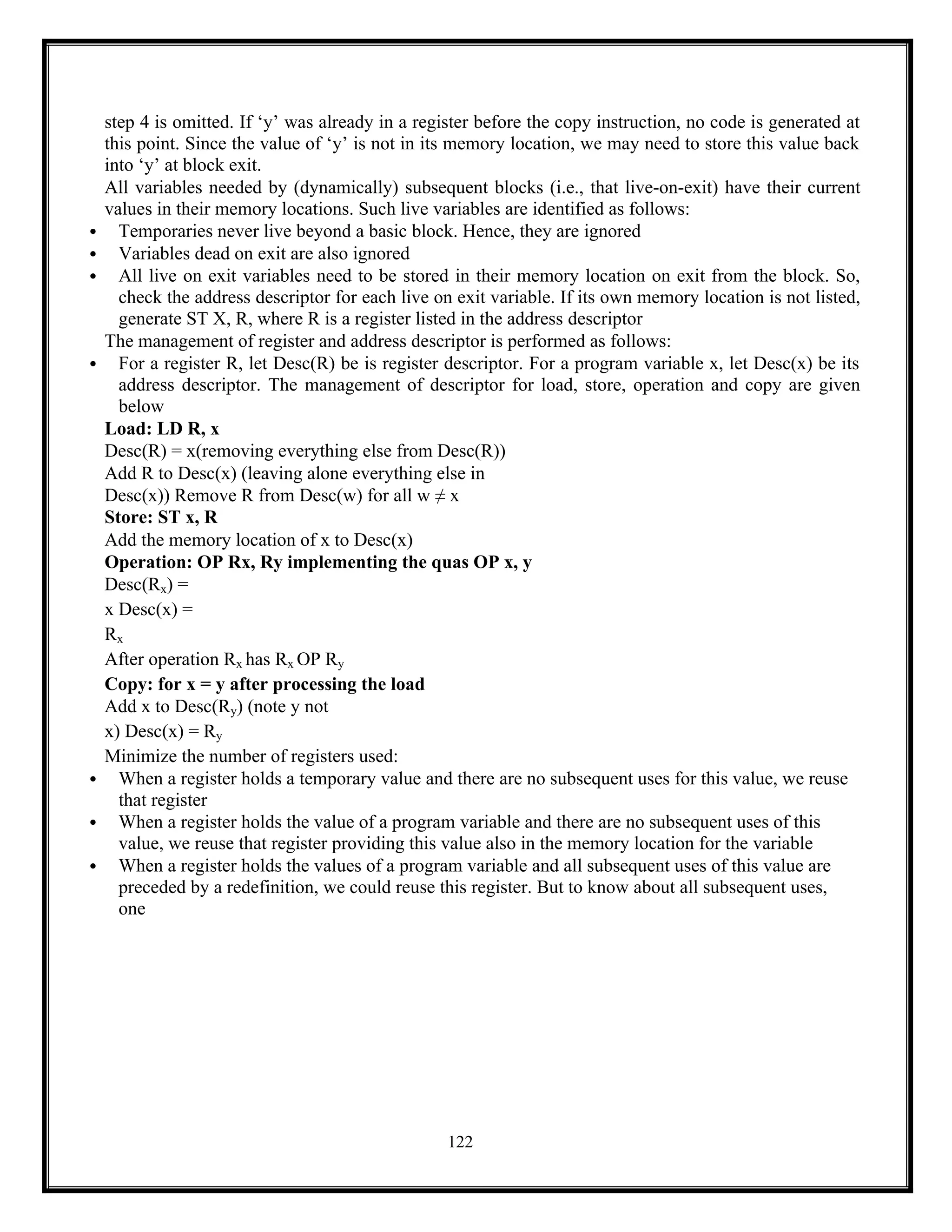 122
step 4 is omitted. If ‘y’ was already in a register before the copy instruction, no code is generated at
this point. Since the value of ‘y’ is not in its memory location, we may need to store this value back
into ‘y’ at block exit.
All variables needed by (dynamically) subsequent blocks (i.e., that live-on-exit) have their current
values in their memory locations. Such live variables are identified as follows:
 Temporaries never live beyond a basic block. Hence, they are ignored
 Variables dead on exit are also ignored
 All live on exit variables need to be stored in their memory location on exit from the block. So,
check the address descriptor for each live on exit variable. If its own memory location is not listed,
generate ST X, R, where R is a register listed in the address descriptor
The management of register and address descriptor is performed as follows:
 For a register R, let Desc(R) be is register descriptor. For a program variable x, let Desc(x) be its
address descriptor. The management of descriptor for load, store, operation and copy are given
below
Load: LD R, x
Desc(R) = x(removing everything else from Desc(R))
Add R to Desc(x) (leaving alone everything else in
Desc(x)) Remove R from Desc(w) for all w ≠ x
Store: ST x, R
Add the memory location of x to Desc(x)
Operation: OP Rx, Ry implementing the quas OP x, y
Desc(Rx) =
x Desc(x) =
Rx
After operation Rx has Rx OP Ry
Copy: for x = y after processing the load
Add x to Desc(Ry) (note y not
x) Desc(x) = Ry
Minimize the number of registers used:
 When a register holds a temporary value and there are no subsequent uses for this value, we reuse
that register
 When a register holds the value of a program variable and there are no subsequent uses of this
value, we reuse that register providing this value also in the memory location for the variable
 When a register holds the values of a program variable and all subsequent uses of this value are
preceded by a redefinition, we could reuse this register. But to know about all subsequent uses,
one
 