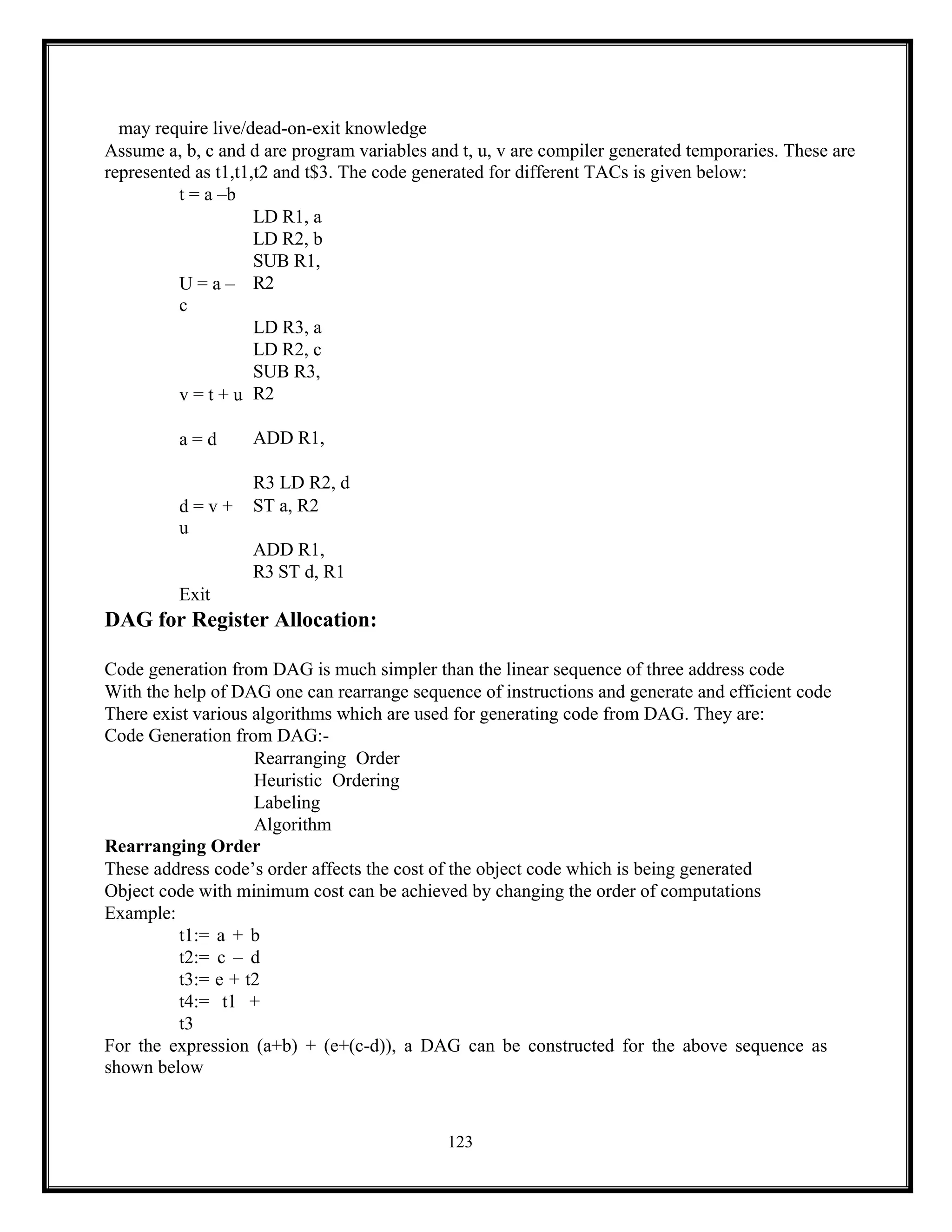 123
may require live/dead-on-exit knowledge
Assume a, b, c and d are program variables and t, u, v are compiler generated temporaries. These are
represented as t1,t1,t2 and t$3. The code generated for different TACs is given below:
t = a –b
U = a –
c
v = t + u
a = d
d = v +
u
Exit
LD R1, a
LD R2, b
SUB R1,
R2
LD R3, a
LD R2, c
SUB R3,
R2
ADD R1,
R3 LD R2, d
ST a, R2
ADD R1,
R3 ST d, R1
DAG for Register Allocation:
Code generation from DAG is much simpler than the linear sequence of three address code
With the help of DAG one can rearrange sequence of instructions and generate and efficient code
There exist various algorithms which are used for generating code from DAG. They are:
Code Generation from DAG:-
Rearranging Order
Heuristic Ordering
Labeling
Algorithm
Rearranging Order
These address code’s order affects the cost of the object code which is being generated
Object code with minimum cost can be achieved by changing the order of computations
Example:
t1:= a + b
t2:= c – d
t3:= e + t2
t4:= t1 +
t3
For the expression (a+b) + (e+(c-d)), a DAG can be constructed for the above sequence as
shown below
 