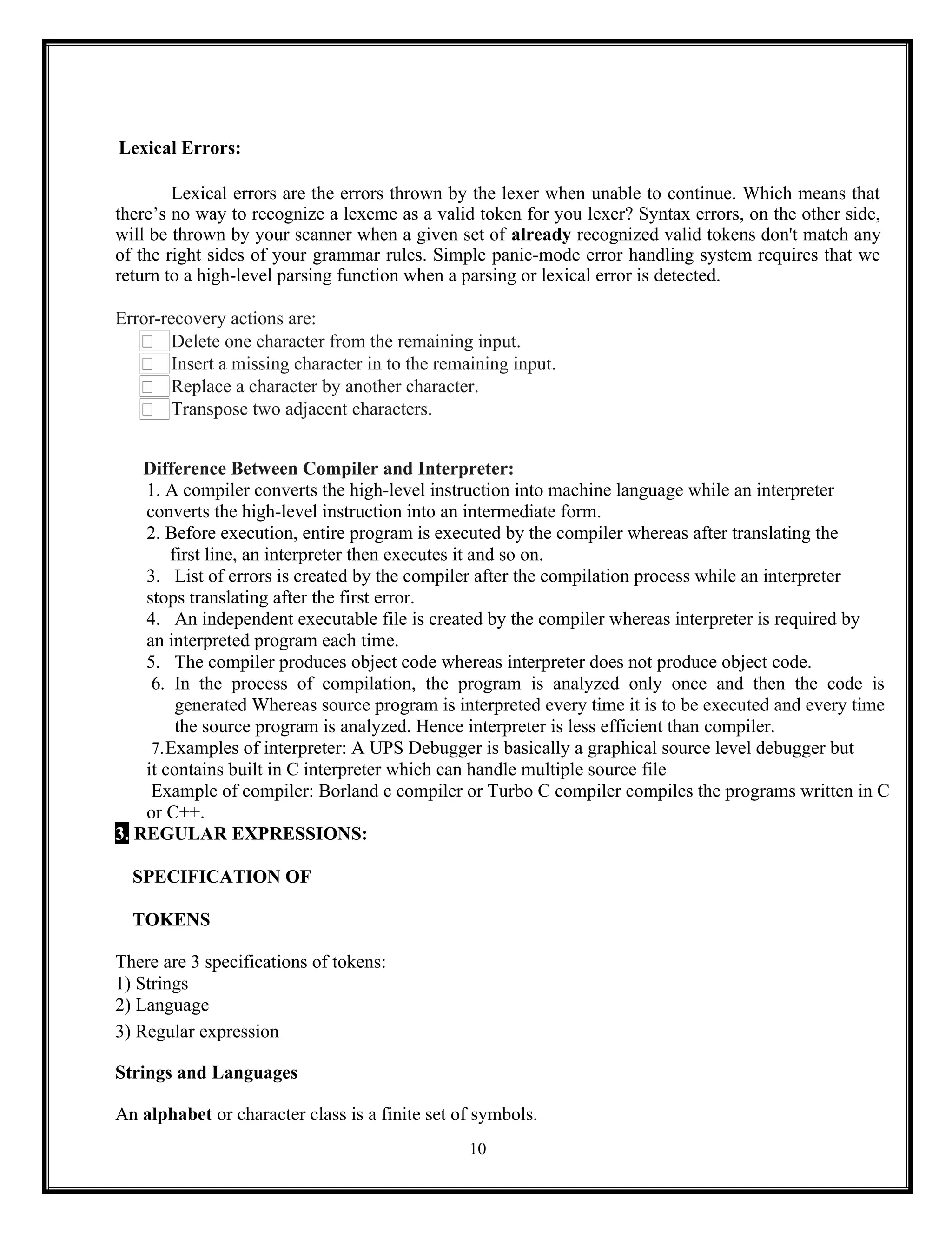 10
Lexical Errors:
Lexical errors are the errors thrown by the lexer when unable to continue. Which means that
there’s no way to recognize a lexeme as a valid token for you lexer? Syntax errors, on the other side,
will be thrown by your scanner when a given set of already recognized valid tokens don't match any
of the right sides of your grammar rules. Simple panic-mode error handling system requires that we
return to a high-level parsing function when a parsing or lexical error is detected.
Error-recovery actions are:
Delete one character from the remaining input.
Insert a missing character in to the remaining input.
Replace a character by another character.
Transpose two adjacent characters.
Difference Between Compiler and Interpreter:
1. A compiler converts the high-level instruction into machine language while an interpreter
converts the high-level instruction into an intermediate form.
2. Before execution, entire program is executed by the compiler whereas after translating the
first line, an interpreter then executes it and so on.
3. List of errors is created by the compiler after the compilation process while an interpreter
stops translating after the first error.
4. An independent executable file is created by the compiler whereas interpreter is required by
an interpreted program each time.
5. The compiler produces object code whereas interpreter does not produce object code.
6. In the process of compilation, the program is analyzed only once and then the code is
generated Whereas source program is interpreted every time it is to be executed and every time
the source program is analyzed. Hence interpreter is less efficient than compiler.
7.Examples of interpreter: A UPS Debugger is basically a graphical source level debugger but
it contains built in C interpreter which can handle multiple source file
Example of compiler: Borland c compiler or Turbo C compiler compiles the programs written in C
or C++.
3. REGULAR EXPRESSIONS:
SPECIFICATION OF
TOKENS
There are 3 specifications of tokens:
1) Strings
2) Language
3) Regular expression
Strings and Languages
An alphabet or character class is a finite set of symbols.
 