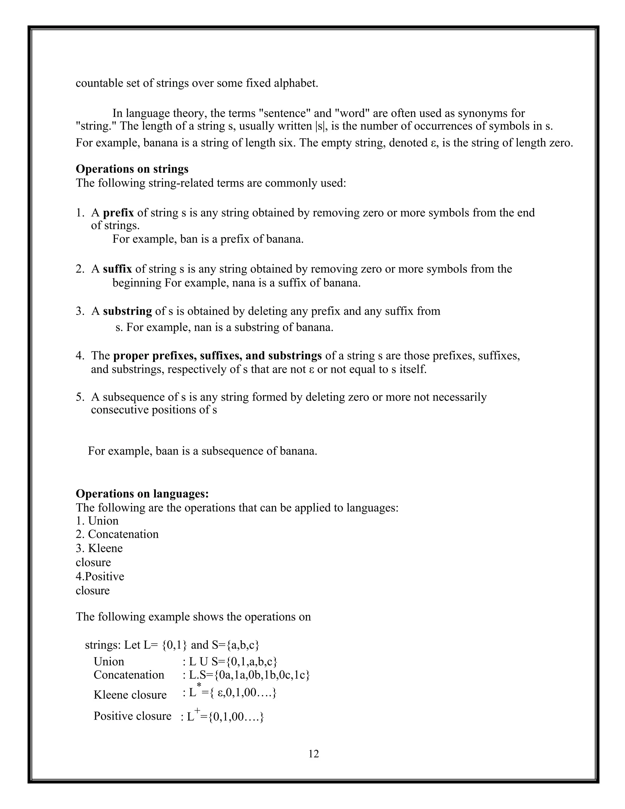 12
countable set of strings over some fixed alphabet.
In language theory, the terms "sentence" and "word" are often used as synonyms for
"string." The length of a string s, usually written |s|, is the number of occurrences of symbols in s.
For example, banana is a string of length six. The empty string, denoted ε, is the string of length zero.
Operations on strings
The following string-related terms are commonly used:
1. A prefix of string s is any string obtained by removing zero or more symbols from the end
of strings.
For example, ban is a prefix of banana.
2. A suffix of string s is any string obtained by removing zero or more symbols from the
beginning For example, nana is a suffix of banana.
3. A substring of s is obtained by deleting any prefix and any suffix from
s. For example, nan is a substring of banana.
4. The proper prefixes, suffixes, and substrings of a string s are those prefixes, suffixes,
and substrings, respectively of s that are not ε or not equal to s itself.
5. A subsequence of s is any string formed by deleting zero or more not necessarily
consecutive positions of s
For example, baan is a subsequence of banana.
Operations on languages:
The following are the operations that can be applied to languages:
1. Union
2. Concatenation
3. Kleene
closure
4.Positive
closure
The following example shows the operations on
strings: Let L= {0,1} and S={a,b,c}
Union : L U S={0,1,a,b,c}
Concatenation : L.S={0a,1a,0b,1b,0c,1c}
Kleene closure : L
*
={ ε,0,1,00….}
Positive closure : L
+
={0,1,00….}
 