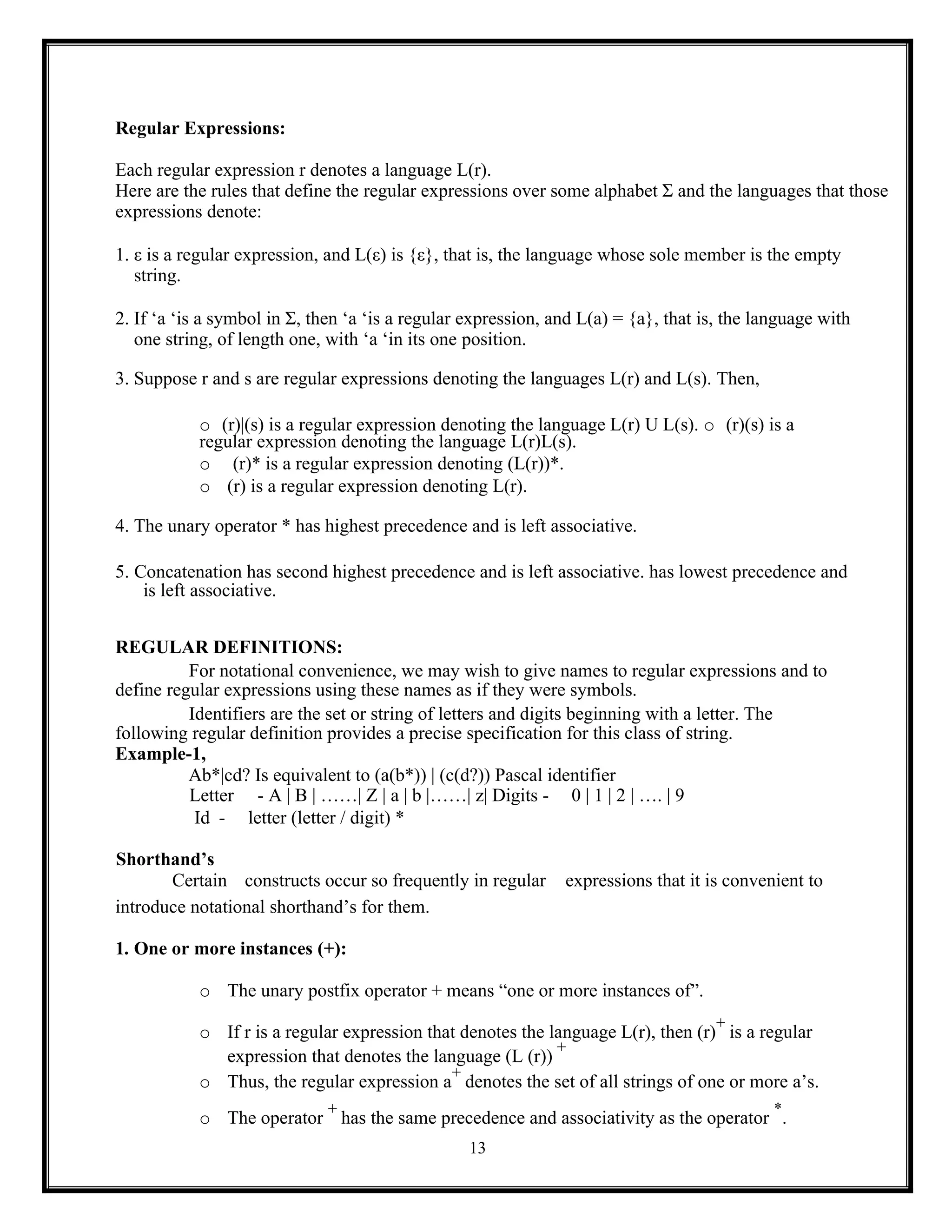 13
Regular Expressions:
Each regular expression r denotes a language L(r).
Here are the rules that define the regular expressions over some alphabet Σ and the languages that those
expressions denote:
1. ε is a regular expression, and L(ε) is {ε}, that is, the language whose sole member is the empty
string.
2. If ‘a ‘is a symbol in Σ, then ‘a ‘is a regular expression, and L(a) = {a}, that is, the language with
one string, of length one, with ‘a ‘in its one position.
3. Suppose r and s are regular expressions denoting the languages L(r) and L(s). Then,
o (r)|(s) is a regular expression denoting the language L(r) U L(s). o (r)(s) is a
regular expression denoting the language L(r)L(s).
o (r)* is a regular expression denoting (L(r))*.
o (r) is a regular expression denoting L(r).
4. The unary operator * has highest precedence and is left associative.
5. Concatenation has second highest precedence and is left associative. has lowest precedence and
is left associative.
REGULAR DEFINITIONS:
For notational convenience, we may wish to give names to regular expressions and to
define regular expressions using these names as if they were symbols.
Identifiers are the set or string of letters and digits beginning with a letter. The
following regular definition provides a precise specification for this class of string.
Example-1,
Ab*|cd? Is equivalent to (a(b*)) | (c(d?)) Pascal identifier
Letter - A | B | ……| Z | a | b |……| z| Digits - 0 | 1 | 2 | …. | 9
Id - letter (letter / digit) *
Shorthand’s
Certain constructs occur so frequently in regular expressions that it is convenient to
introduce notational shorthand’s for them.
1. One or more instances (+):
o The unary postfix operator + means “one or more instances of”.
o If r is a regular expression that denotes the language L(r), then (r)
+
is a regular
expression that denotes the language (L (r))
+
o Thus, the regular expression a
+
denotes the set of all strings of one or more a’s.
o The operator
+
has the same precedence and associativity as the operator
*
.
 