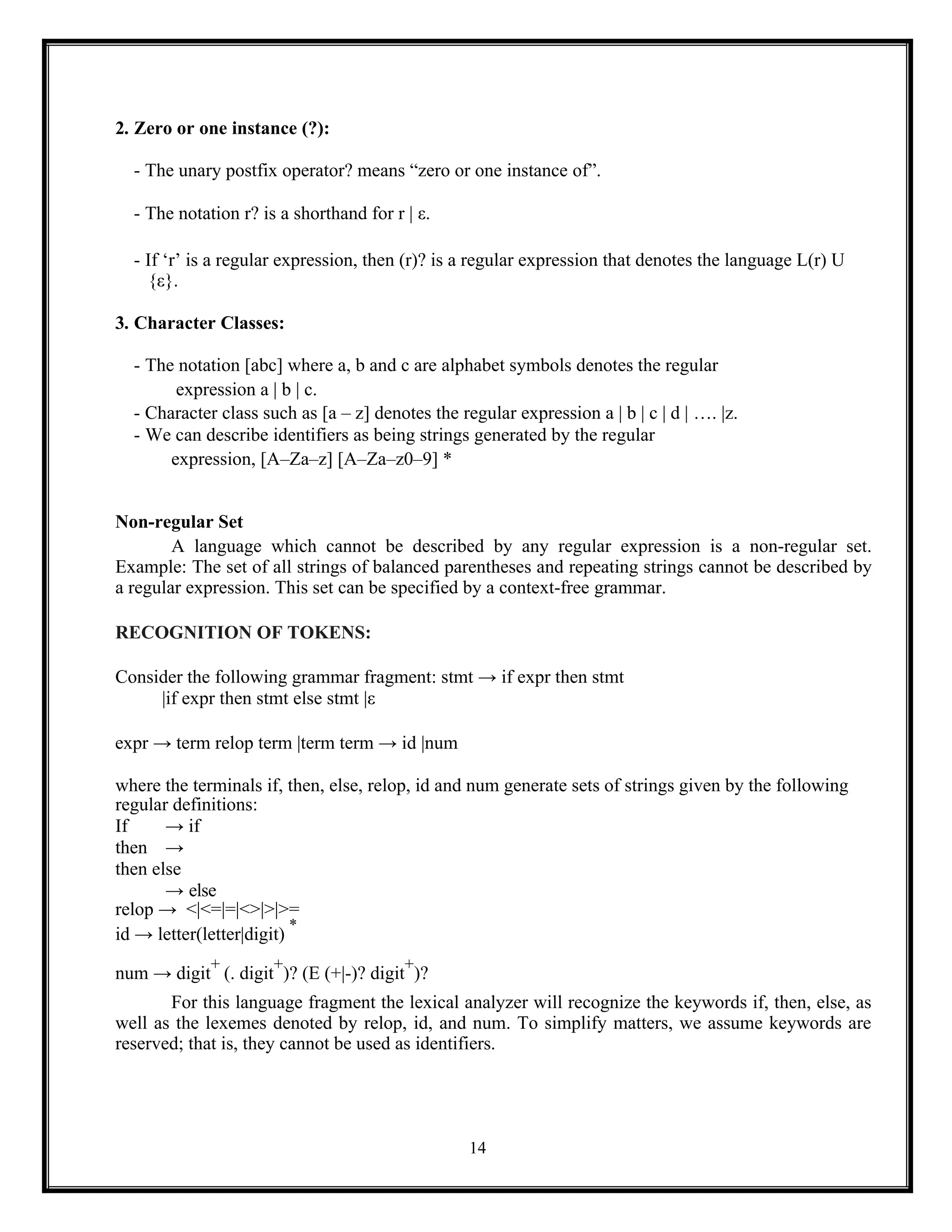14
2. Zero or one instance (?):
- The unary postfix operator? means “zero or one instance of”.
- The notation r? is a shorthand for r | ε.
- If ‘r’ is a regular expression, then (r)? is a regular expression that denotes the language L(r) U
{ε}.
3. Character Classes:
- The notation [abc] where a, b and c are alphabet symbols denotes the regular
expression a | b | c.
- Character class such as [a – z] denotes the regular expression a | b | c | d | …. |z.
- We can describe identifiers as being strings generated by the regular
expression, [A–Za–z] [A–Za–z0–9] *
Non-regular Set
A language which cannot be described by any regular expression is a non-regular set.
Example: The set of all strings of balanced parentheses and repeating strings cannot be described by
a regular expression. This set can be specified by a context-free grammar.
RECOGNITION OF TOKENS:
Consider the following grammar fragment: stmt → if expr then stmt
|if expr then stmt else stmt |ε
expr → term relop term |term term → id |num
where the terminals if, then, else, relop, id and num generate sets of strings given by the following
regular definitions:
If → if
then →
then else
→ else
relop → <|<=|=|<>|>|>=
id → letter(letter|digit)
*
num → digit
+
(. digit
+
)? (E (+|-)? digit
+
)?
For this language fragment the lexical analyzer will recognize the keywords if, then, else, as
well as the lexemes denoted by relop, id, and num. To simplify matters, we assume keywords are
reserved; that is, they cannot be used as identifiers.
 