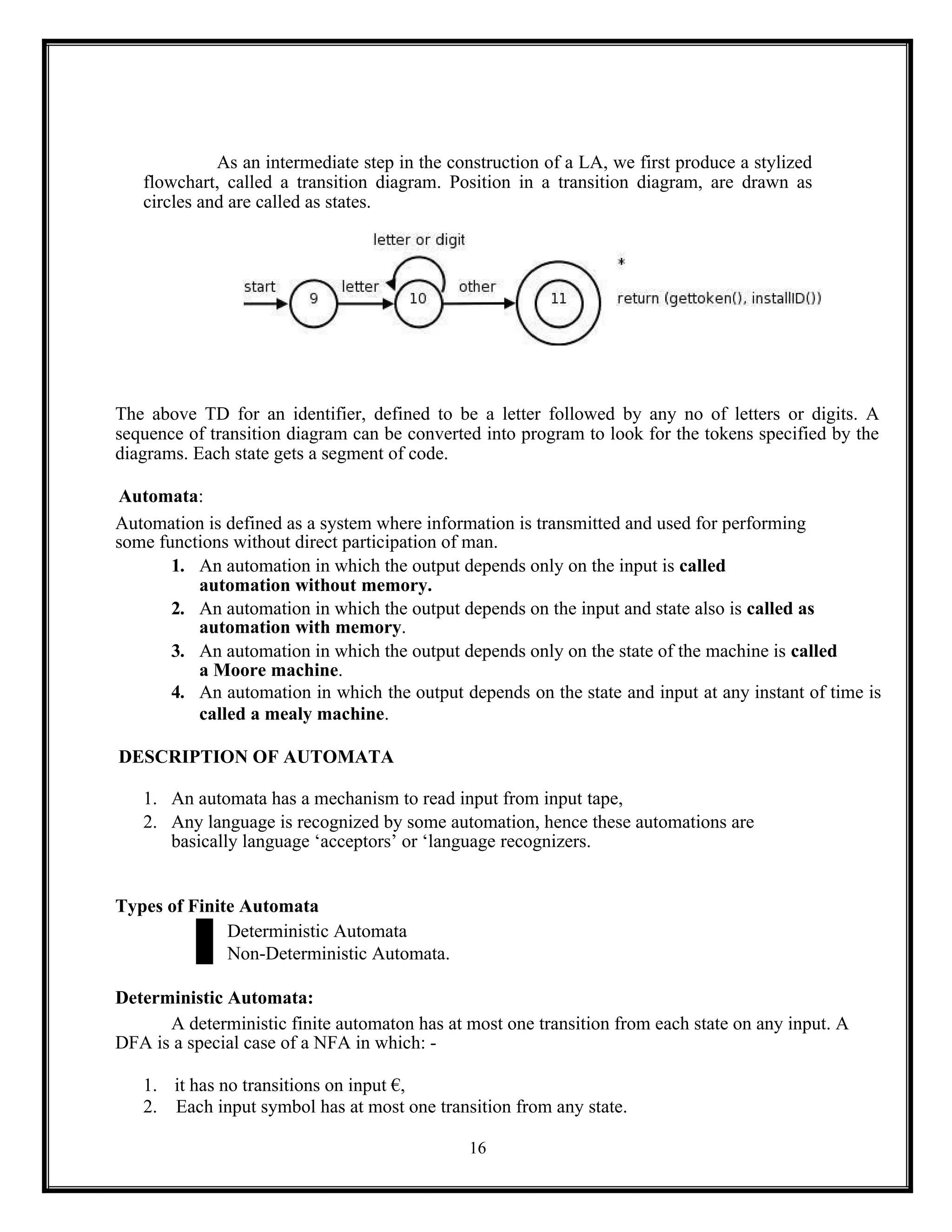 16
As an intermediate step in the construction of a LA, we first produce a stylized
flowchart, called a transition diagram. Position in a transition diagram, are drawn as
circles and are called as states.
The above TD for an identifier, defined to be a letter followed by any no of letters or digits. A
sequence of transition diagram can be converted into program to look for the tokens specified by the
diagrams. Each state gets a segment of code.
Automata:
Automation is defined as a system where information is transmitted and used for performing
some functions without direct participation of man.
1. An automation in which the output depends only on the input is called
automation without memory.
2. An automation in which the output depends on the input and state also is called as
automation with memory.
3. An automation in which the output depends only on the state of the machine is called
a Moore machine.
4. An automation in which the output depends on the state and input at any instant of time is
called a mealy machine.
DESCRIPTION OF AUTOMATA
1. An automata has a mechanism to read input from input tape,
2. Any language is recognized by some automation, hence these automations are
basically language ‘acceptors’ or ‘language recognizers.
Types of Finite Automata
Deterministic Automata
Non-Deterministic Automata.
Deterministic Automata:
A deterministic finite automaton has at most one transition from each state on any input. A
DFA is a special case of a NFA in which: -
1. it has no transitions on input €,
2. Each input symbol has at most one transition from any state.
 