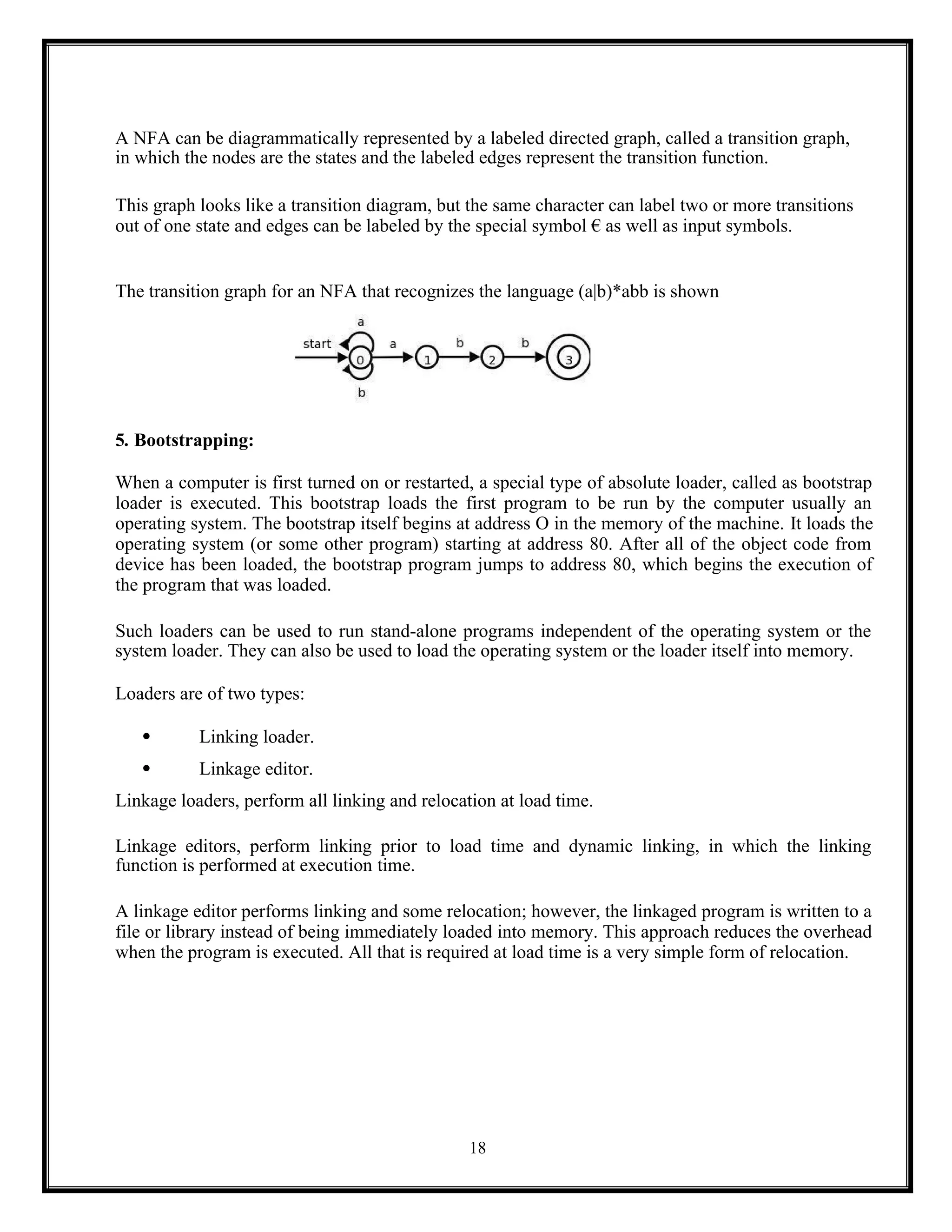 18
A NFA can be diagrammatically represented by a labeled directed graph, called a transition graph,
in which the nodes are the states and the labeled edges represent the transition function.
This graph looks like a transition diagram, but the same character can label two or more transitions
out of one state and edges can be labeled by the special symbol € as well as input symbols.
The transition graph for an NFA that recognizes the language (a|b)*abb is shown
5. Bootstrapping:
When a computer is first turned on or restarted, a special type of absolute loader, called as bootstrap
loader is executed. This bootstrap loads the first program to be run by the computer usually an
operating system. The bootstrap itself begins at address O in the memory of the machine. It loads the
operating system (or some other program) starting at address 80. After all of the object code from
device has been loaded, the bootstrap program jumps to address 80, which begins the execution of
the program that was loaded.
Such loaders can be used to run stand-alone programs independent of the operating system or the
system loader. They can also be used to load the operating system or the loader itself into memory.
Loaders are of two types:
 Linking loader.
 Linkage editor.
Linkage loaders, perform all linking and relocation at load time.
Linkage editors, perform linking prior to load time and dynamic linking, in which the linking
function is performed at execution time.
A linkage editor performs linking and some relocation; however, the linkaged program is written to a
file or library instead of being immediately loaded into memory. This approach reduces the overhead
when the program is executed. All that is required at load time is a very simple form of relocation.
 