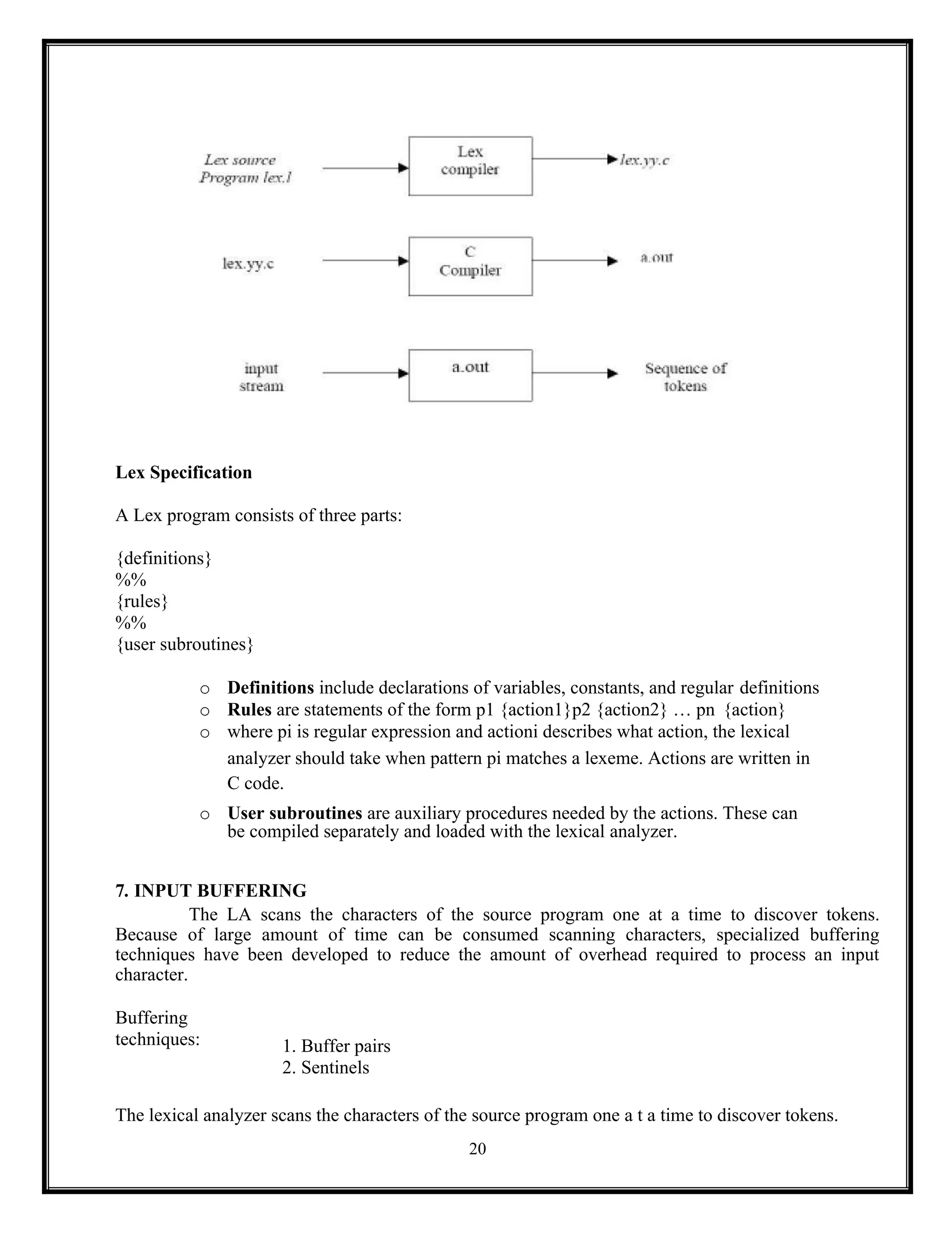 20
Lex Specification
A Lex program consists of three parts:
{definitions}
%%
{rules}
%%
{user subroutines}
o Definitions include declarations of variables, constants, and regular definitions
o Rules are statements of the form p1 {action1}p2 {action2} … pn {action}
o where pi is regular expression and actioni describes what action, the lexical
analyzer should take when pattern pi matches a lexeme. Actions are written in
C code.
o User subroutines are auxiliary procedures needed by the actions. These can
be compiled separately and loaded with the lexical analyzer.
7. INPUT BUFFERING
The LA scans the characters of the source program one at a time to discover tokens.
Because of large amount of time can be consumed scanning characters, specialized buffering
techniques have been developed to reduce the amount of overhead required to process an input
character.
Buffering
techniques: 1. Buffer pairs
2. Sentinels
The lexical analyzer scans the characters of the source program one a t a time to discover tokens.
 