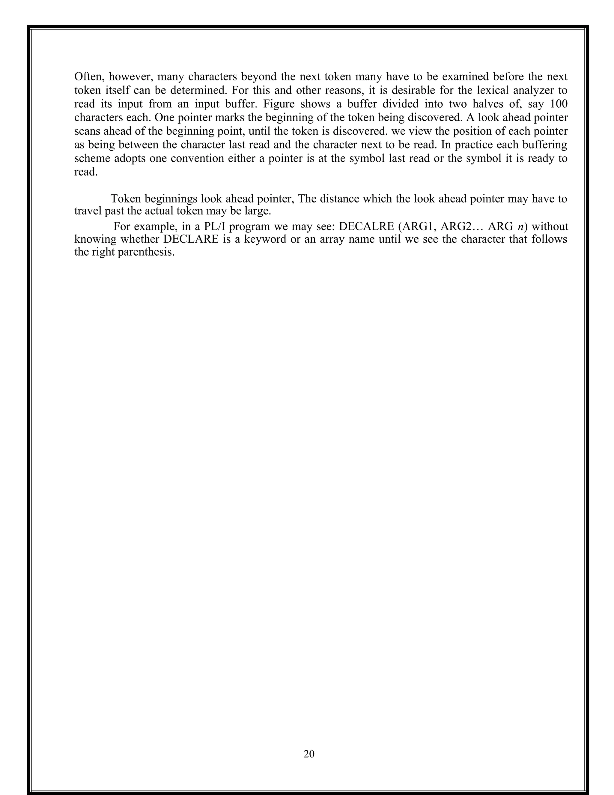 Often, however, many characters beyond the next token many have to be examined before the next
token itself can be determined. For this and other reasons, it is desirable for the lexical analyzer to
read its input from an input buffer. Figure shows a buffer divided into two halves of, say 100
characters each. One pointer marks the beginning of the token being discovered. A look ahead pointer
scans ahead of the beginning point, until the token is discovered. we view the position of each pointer
as being between the character last read and the character next to be read. In practice each buffering
scheme adopts one convention either a pointer is at the symbol last read or the symbol it is ready to
read.
Token beginnings look ahead pointer, The distance which the look ahead pointer may have to
travel past the actual token may be large.
For example, in a PL/I program we may see: DECALRE (ARG1, ARG2… ARG n) without
knowing whether DECLARE is a keyword or an array name until we see the character that follows
the right parenthesis.
20
 