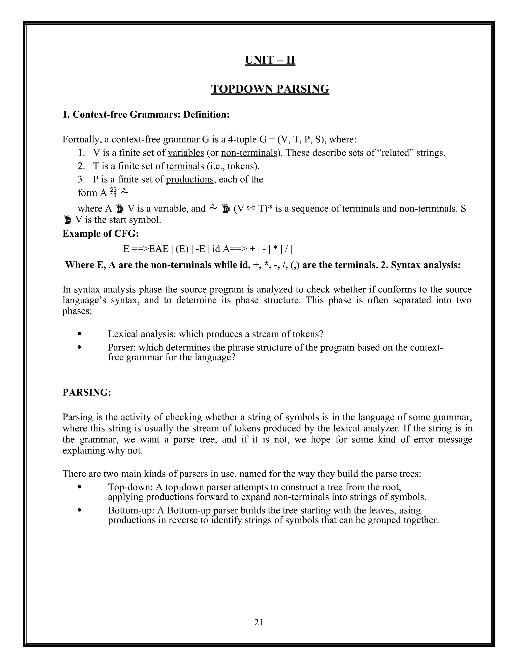 21
UNIT – II
TOPDOWN PARSING
1. Context-free Grammars: Definition:
Formally, a context-free grammar G is a 4-tuple G = (V, T, P, S), where:
1. V is a finite set of variables (or non-terminals). These describe sets of “related” strings.
2. T is a finite set of terminals (i.e., tokens).
3. P is a finite set of productions, each of the
form A  
where A  V is a variable, and   (V  T)* is a sequence of terminals and non-terminals. S
 V is the start symbol.
Example of CFG:
E ==>EAE | (E) | -E | id A==> + | - | * | / |
Where E, A are the non-terminals while id, +, *, -, /, (,) are the terminals. 2. Syntax analysis:
In syntax analysis phase the source program is analyzed to check whether if conforms to the source
language’s syntax, and to determine its phase structure. This phase is often separated into two
phases:
 Lexical analysis: which produces a stream of tokens?
 Parser: which determines the phrase structure of the program based on the context-
free grammar for the language?
PARSING:
Parsing is the activity of checking whether a string of symbols is in the language of some grammar,
where this string is usually the stream of tokens produced by the lexical analyzer. If the string is in
the grammar, we want a parse tree, and if it is not, we hope for some kind of error message
explaining why not.
There are two main kinds of parsers in use, named for the way they build the parse trees:
 Top-down: A top-down parser attempts to construct a tree from the root,
applying productions forward to expand non-terminals into strings of symbols.
 Bottom-up: A Bottom-up parser builds the tree starting with the leaves, using
productions in reverse to identify strings of symbols that can be grouped together.
 
