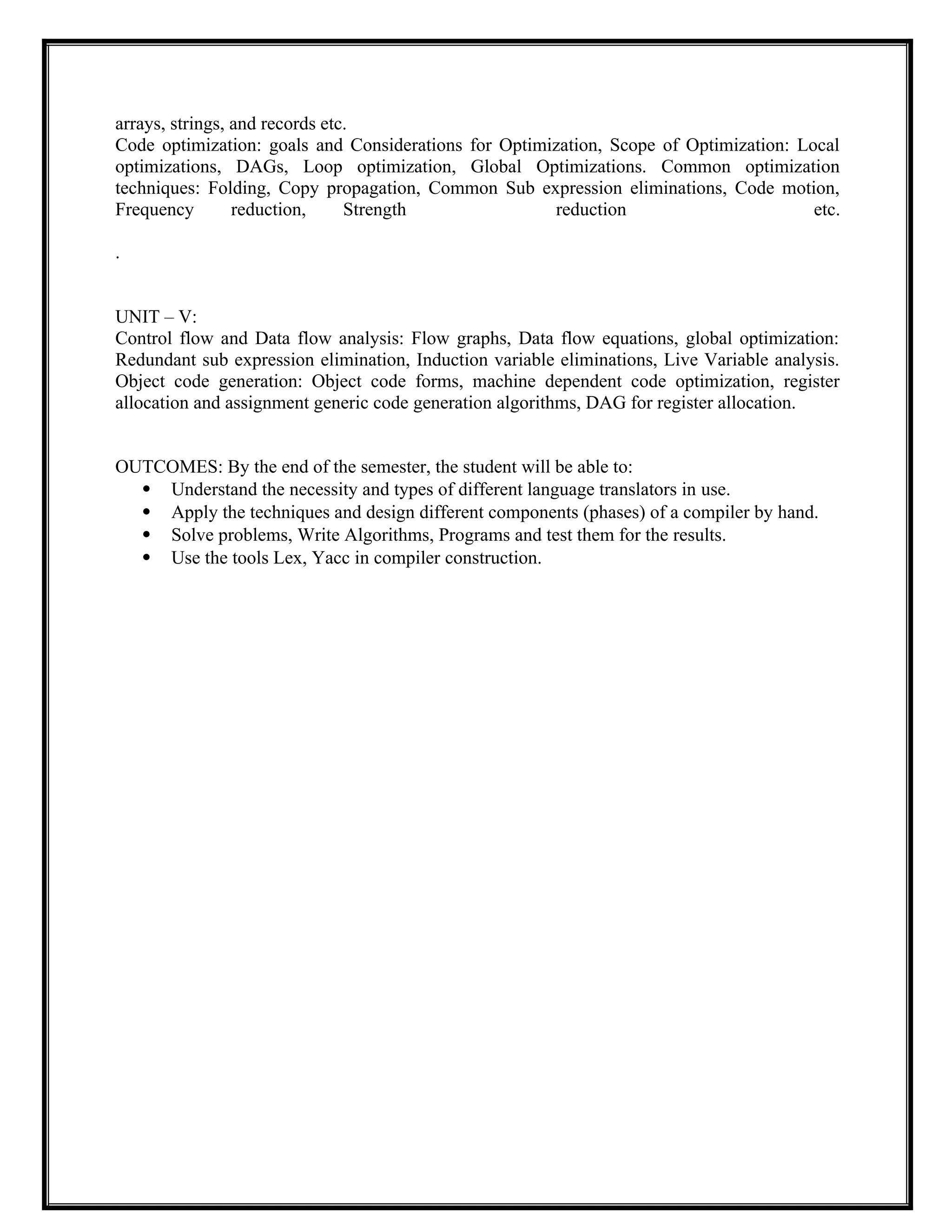 arrays, strings, and records etc.
Code optimization: goals and Considerations for Optimization, Scope of Optimization: Local
optimizations, DAGs, Loop optimization, Global Optimizations. Common optimization
techniques: Folding, Copy propagation, Common Sub expression eliminations, Code motion,
Frequency reduction, Strength reduction etc.
.
UNIT – V:
Control flow and Data flow analysis: Flow graphs, Data flow equations, global optimization:
Redundant sub expression elimination, Induction variable eliminations, Live Variable analysis.
Object code generation: Object code forms, machine dependent code optimization, register
allocation and assignment generic code generation algorithms, DAG for register allocation.
OUTCOMES: By the end of the semester, the student will be able to:
 Understand the necessity and types of different language translators in use.
 Apply the techniques and design different components (phases) of a compiler by hand.
 Solve problems, Write Algorithms, Programs and test them for the results.
 Use the tools Lex, Yacc in compiler construction.
 