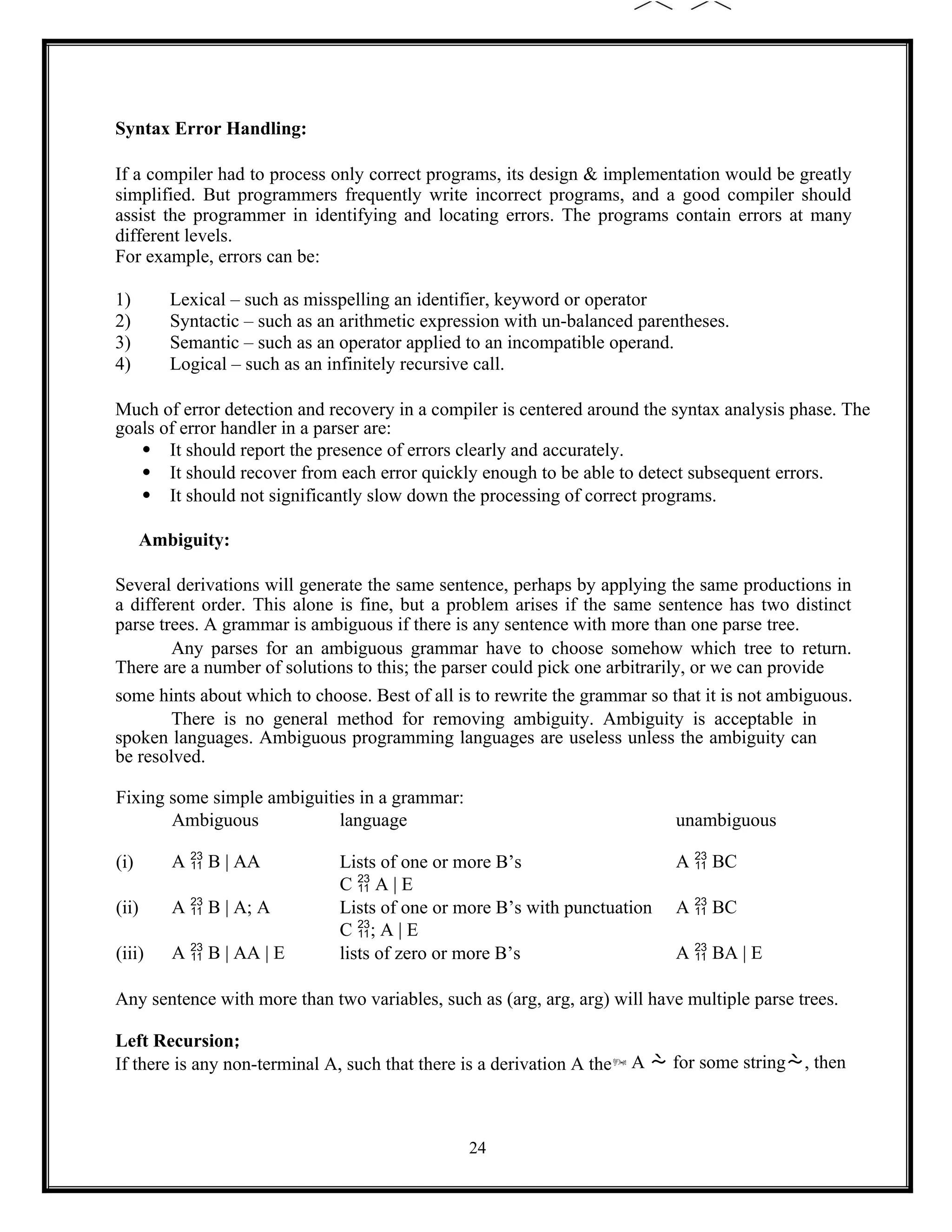 24
Syntax Error Handling:
If a compiler had to process only correct programs, its design & implementation would be greatly
simplified. But programmers frequently write incorrect programs, and a good compiler should
assist the programmer in identifying and locating errors. The programs contain errors at many
different levels.
For example, errors can be:
1) Lexical – such as misspelling an identifier, keyword or operator
2) Syntactic – such as an arithmetic expression with un-balanced parentheses.
3) Semantic – such as an operator applied to an incompatible operand.
4) Logical – such as an infinitely recursive call.
Much of error detection and recovery in a compiler is centered around the syntax analysis phase. The
goals of error handler in a parser are:
 It should report the presence of errors clearly and accurately.
 It should recover from each error quickly enough to be able to detect subsequent errors.
 It should not significantly slow down the processing of correct programs.
Ambiguity:
Several derivations will generate the same sentence, perhaps by applying the same productions in
a different order. This alone is fine, but a problem arises if the same sentence has two distinct
parse trees. A grammar is ambiguous if there is any sentence with more than one parse tree.
Any parses for an ambiguous grammar have to choose somehow which tree to return.
There are a number of solutions to this; the parser could pick one arbitrarily, or we can provide
some hints about which to choose. Best of all is to rewrite the grammar so that it is not ambiguous.
There is no general method for removing ambiguity. Ambiguity is acceptable in
spoken languages. Ambiguous programming languages are useless unless the ambiguity can
be resolved.
Fixing some simple ambiguities in a grammar:
Ambiguous language unambiguous
(i) A  B | AA Lists of one or more B’s A  BC
C  A | E
(ii) A  B | A; A Lists of one or more B’s with punctuation A  BC
C ; A | E
(iii) A  B | AA | E lists of zero or more B’s A  BA | E
Any sentence with more than two variables, such as (arg, arg, arg) will have multiple parse trees.
Left Recursion:
If there is any non-terminal A, such that there is a derivation A the A  for some string, then
 