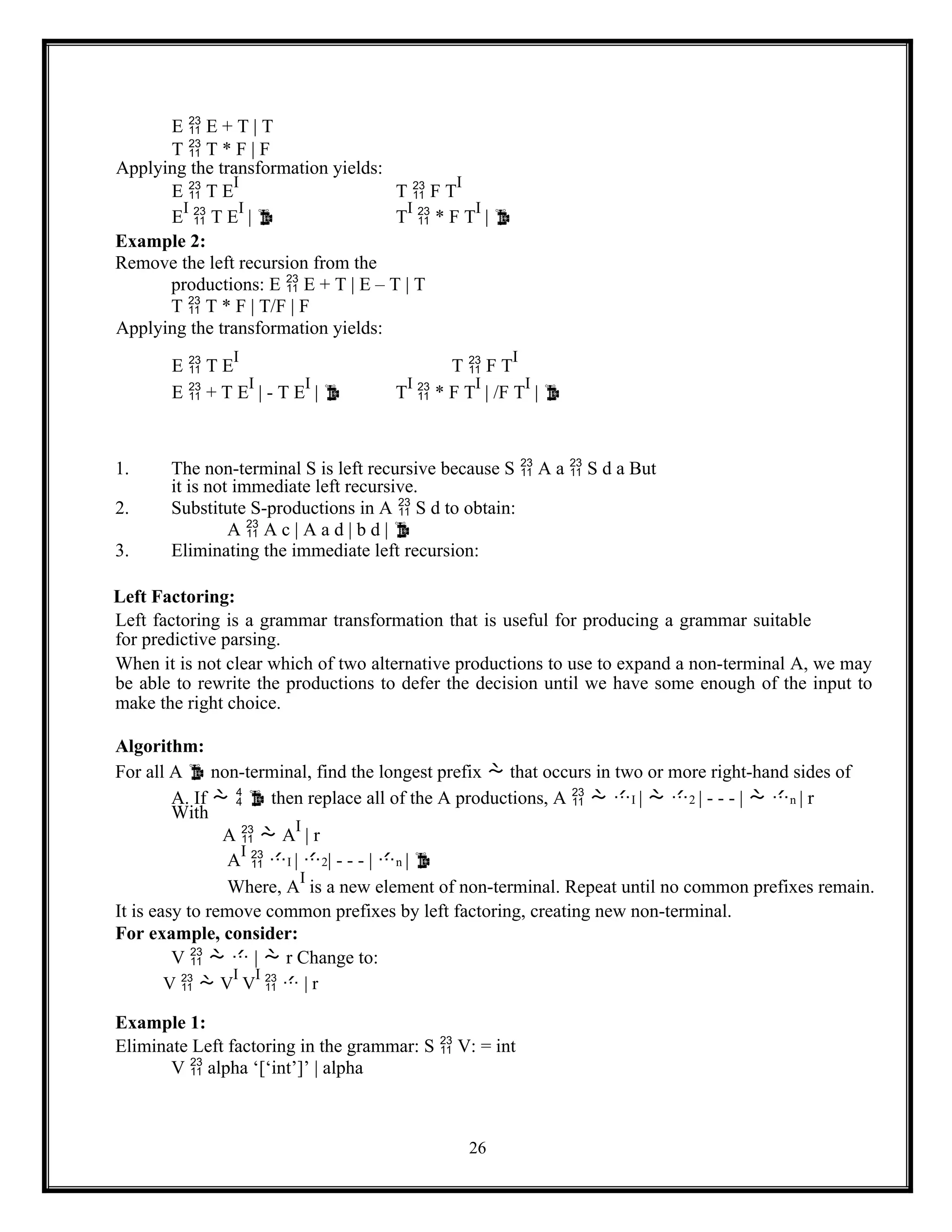 26
E  E + T | T
T  T * F | F
Applying the transformation yields:
E  T E
I
T  F T
I
E
I
 T E
I
|  T
I
 * F T
I
| 
Example 2:
Remove the left recursion from the
productions: E  E + T | E – T | T
T  T * F | T/F | F
Applying the transformation yields:
E  T E
I
T  F T
I
E  + T E
I
| - T E
I
|  T
I
 * F T
I
| /F T
I
| 
1. The non-terminal S is left recursive because S  A a  S d a But
it is not immediate left recursive.
2. Substitute S-productions in A  S d to obtain:
A  A c | A a d | b d | 
3. Eliminating the immediate left recursion:
Left Factoring:
Left factoring is a grammar transformation that is useful for producing a grammar suitable
for predictive parsing.
When it is not clear which of two alternative productions to use to expand a non-terminal A, we may
be able to rewrite the productions to defer the decision until we have some enough of the input to
make the right choice.
Algorithm:
For all A  non-terminal, find the longest prefix  that occurs in two or more right-hand sides of
A. If    then replace all of the A productions, A   I |  2 | - - - |  n | r
With
A   A
I
| r
A
I
 I | 2| - - - | n | 
Where, A
I
is a new element of non-terminal. Repeat until no common prefixes remain.
It is easy to remove common prefixes by left factoring, creating new non-terminal.
For example, consider:
V    |  r Change to:
V   V
I
V
I
  | r
Example 1:
Eliminate Left factoring in the grammar: S  V: = int
V  alpha ‘[‘int’]’ | alpha
 