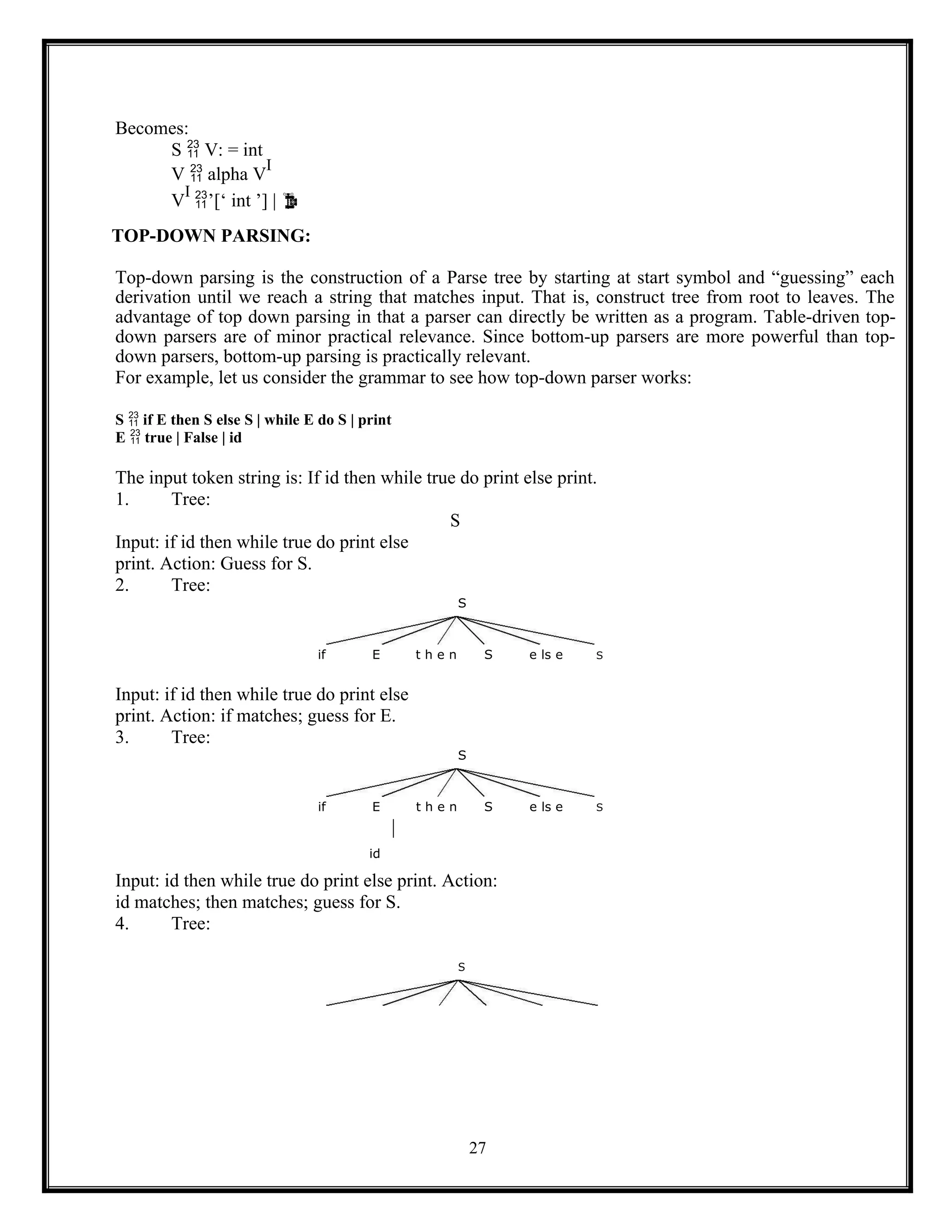 27
Becomes:
S  V: = int
V  alpha V
I
V
I
’[‘ int ’] | 
TOP-DOWN PARSING:
Top-down parsing is the construction of a Parse tree by starting at start symbol and “guessing” each
derivation until we reach a string that matches input. That is, construct tree from root to leaves. The
advantage of top down parsing in that a parser can directly be written as a program. Table-driven top-
down parsers are of minor practical relevance. Since bottom-up parsers are more powerful than top-
down parsers, bottom-up parsing is practically relevant.
For example, let us consider the grammar to see how top-down parser works:
S  if E then S else S | while E do S | print
E  true | False | id
The input token string is: If id then while true do print else print.
1. Tree:
S
Input: if id then while true do print else
print. Action: Guess for S.
2. Tree:
S
if E t h e n S e ls e S
Input: if id then while true do print else
print. Action: if matches; guess for E.
3. Tree:
S
if E t h e n S e ls e S
id
Input: id then while true do print else print. Action:
id matches; then matches; guess for S.
4. Tree:
S
 