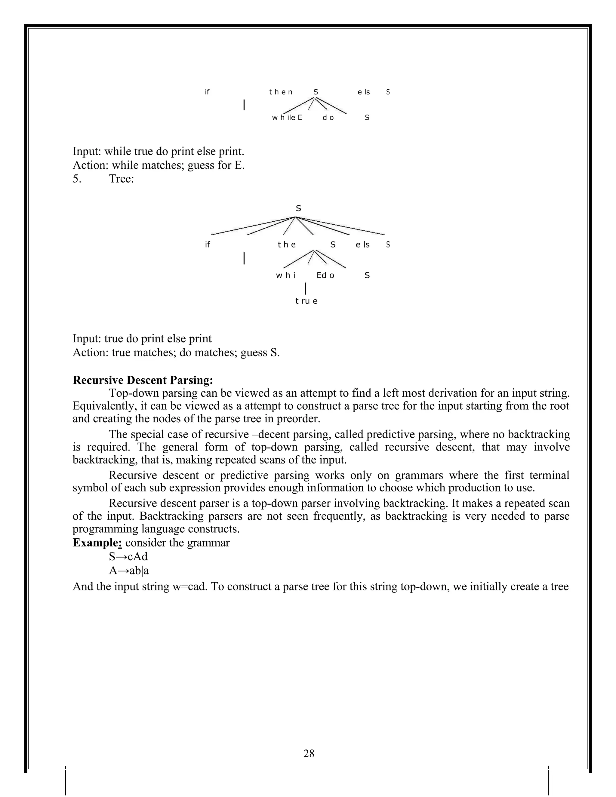 if t h e n S e ls S
w h ile E d o S
Input: while true do print else print.
Action: while matches; guess for E.
5. Tree:
S
if t h e S e ls S
w h i Ed o S
t ru e
Input: true do print else print
Action: true matches; do matches; guess S.
Recursive Descent Parsing:
Top-down parsing can be viewed as an attempt to find a left most derivation for an input string.
Equivalently, it can be viewed as a attempt to construct a parse tree for the input starting from the root
and creating the nodes of the parse tree in preorder.
The special case of recursive –decent parsing, called predictive parsing, where no backtracking
is required. The general form of top-down parsing, called recursive descent, that may involve
backtracking, that is, making repeated scans of the input.
Recursive descent or predictive parsing works only on grammars where the first terminal
symbol of each sub expression provides enough information to choose which production to use.
Recursive descent parser is a top-down parser involving backtracking. It makes a repeated scan
of the input. Backtracking parsers are not seen frequently, as backtracking is very needed to parse
programming language constructs.
Example: consider the grammar
S→cAd
A→ab|a
And the input string w=cad. To construct a parse tree for this string top-down, we initially create a tree
28
 