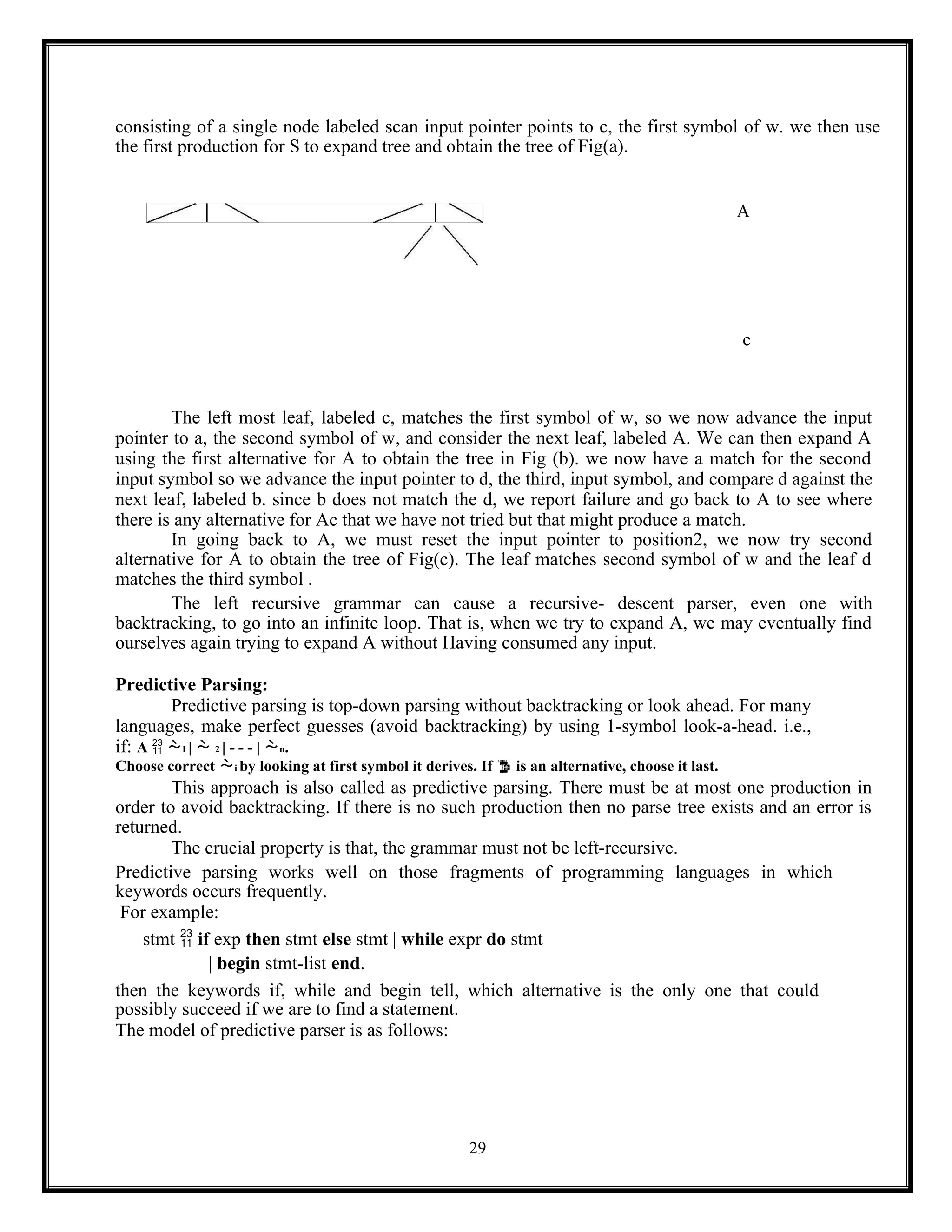 29
consisting of a single node labeled scan input pointer points to c, the first symbol of w. we then use
the first production for S to expand tree and obtain the tree of Fig(a).
A
c
The left most leaf, labeled c, matches the first symbol of w, so we now advance the input
pointer to a, the second symbol of w, and consider the next leaf, labeled A. We can then expand A
using the first alternative for A to obtain the tree in Fig (b). we now have a match for the second
input symbol so we advance the input pointer to d, the third, input symbol, and compare d against the
next leaf, labeled b. since b does not match the d, we report failure and go back to A to see where
there is any alternative for Ac that we have not tried but that might produce a match.
In going back to A, we must reset the input pointer to position2, we now try second
alternative for A to obtain the tree of Fig(c). The leaf matches second symbol of w and the leaf d
matches the third symbol .
The left recursive grammar can cause a recursive- descent parser, even one with
backtracking, to go into an infinite loop. That is, when we try to expand A, we may eventually find
ourselves again trying to expand A without Having consumed any input.
Predictive Parsing:
Predictive parsing is top-down parsing without backtracking or look ahead. For many
languages, make perfect guesses (avoid backtracking) by using 1-symbol look-a-head. i.e.,
if: A  I |  2 | - - - | n.
Choose correct i by looking at first symbol it derives. If  is an alternative, choose it last.
This approach is also called as predictive parsing. There must be at most one production in
order to avoid backtracking. If there is no such production then no parse tree exists and an error is
returned.
The crucial property is that, the grammar must not be left-recursive.
Predictive parsing works well on those fragments of programming languages in which
keywords occurs frequently.
For example:
stmt  if exp then stmt else stmt | while expr do stmt
| begin stmt-list end.
then the keywords if, while and begin tell, which alternative is the only one that could
possibly succeed if we are to find a statement.
The model of predictive parser is as follows:
 