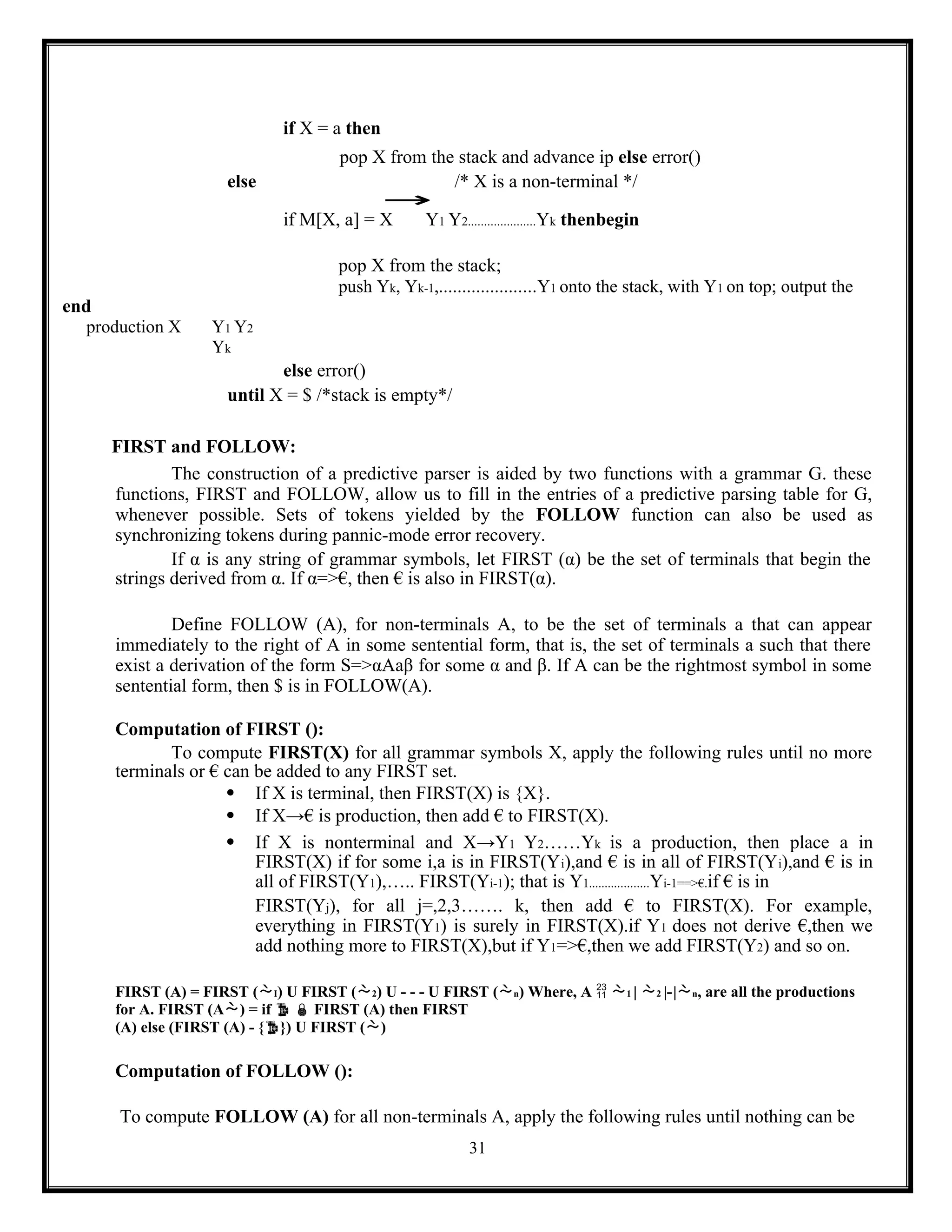 31
if X = a then
pop X from the stack and advance ip else error()
else /* X is a non-terminal */
→
if M[X, a] = X Y1 Y2.....................Yk thenbegin
end
production X Y1 Y2
Yk
pop X from the stack;
push Yk, Yk-1,.....................Y1 onto the stack, with Y1 on top; output the
else error()
until X = $ /*stack is empty*/
FIRST and FOLLOW:
The construction of a predictive parser is aided by two functions with a grammar G. these
functions, FIRST and FOLLOW, allow us to fill in the entries of a predictive parsing table for G,
whenever possible. Sets of tokens yielded by the FOLLOW function can also be used as
synchronizing tokens during pannic-mode error recovery.
If α is any string of grammar symbols, let FIRST (α) be the set of terminals that begin the
strings derived from α. If α=>€, then € is also in FIRST(α).
Define FOLLOW (A), for non-terminals A, to be the set of terminals a that can appear
immediately to the right of A in some sentential form, that is, the set of terminals a such that there
exist a derivation of the form S=>αAaβ for some α and β. If A can be the rightmost symbol in some
sentential form, then $ is in FOLLOW(A).
Computation of FIRST ():
To compute FIRST(X) for all grammar symbols X, apply the following rules until no more
terminals or € can be added to any FIRST set.
 If X is terminal, then FIRST(X) is {X}.
 If X→€ is production, then add € to FIRST(X).
 If X is nonterminal and X→Y1 Y2……Yk is a production, then place a in
FIRST(X) if for some i,a is in FIRST(Yi),and € is in all of FIRST(Yi),and € is in
all of FIRST(Y1),….. FIRST(Yi-1); that is Y1...................Yi-1==>€.if € is in
FIRST(Yj), for all j=,2,3……. k, then add € to FIRST(X). For example,
everything in FIRST(Y1) is surely in FIRST(X).if Y1 does not derive €,then we
add nothing more to FIRST(X),but if Y1=>€,then we add FIRST(Y2) and so on.
FIRST (A) = FIRST (I) U FIRST (2) U - - - U FIRST (n) Where, A  1 | 2 |-|n, are all the productions
for A. FIRST (A) = if   FIRST (A) then FIRST
(A) else (FIRST (A) - {}) U FIRST ()
Computation of FOLLOW ():
To compute FOLLOW (A) for all non-terminals A, apply the following rules until nothing can be
 