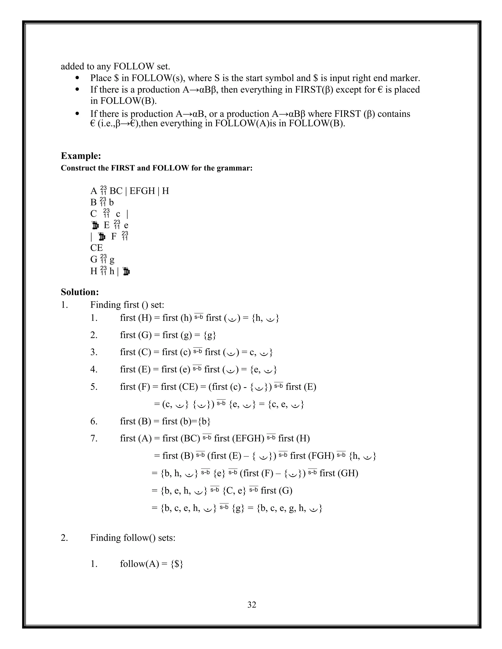 32
added to any FOLLOW set.
 Place $ in FOLLOW(s), where S is the start symbol and $ is input right end marker.
 If there is a production A→αBβ, then everything in FIRST(β) except for € is placed
in FOLLOW(B).
 If there is production A→αB, or a production A→αBβ where FIRST (β) contains
€ (i.e.,β→€),then everything in FOLLOW(A)is in FOLLOW(B).
Example:
Construct the FIRST and FOLLOW for the grammar:
A  BC | EFGH | H
B  b
C  c |
 E  e
|  F 
CE
G  g
H  h | 
Solution:
1. Finding first () set:
1. first (H) = first (h)  first () = {h, }
2. first (G) = first (g) = {g}
3. first (C) = first (c)  first () = c, }
4. first (E) = first (e)  first () = {e, }
5. first (F) = first (CE) = (first (c) - {})  first (E)
= (c, } {})  {e, } = {c, e, }
6. first (B) = first (b)={b}
7. first (A) = first (BC)  first (EFGH)  first (H)
= first (B)  (first (E) – { })  first (FGH)  {h, }
= {b, h, }  {e}  (first (F) – {})  first (GH)
= {b, e, h, }  {C, e}  first (G)
= {b, c, e, h, }  {g} = {b, c, e, g, h, }
2. Finding follow() sets:
1. follow(A) = {$}
 