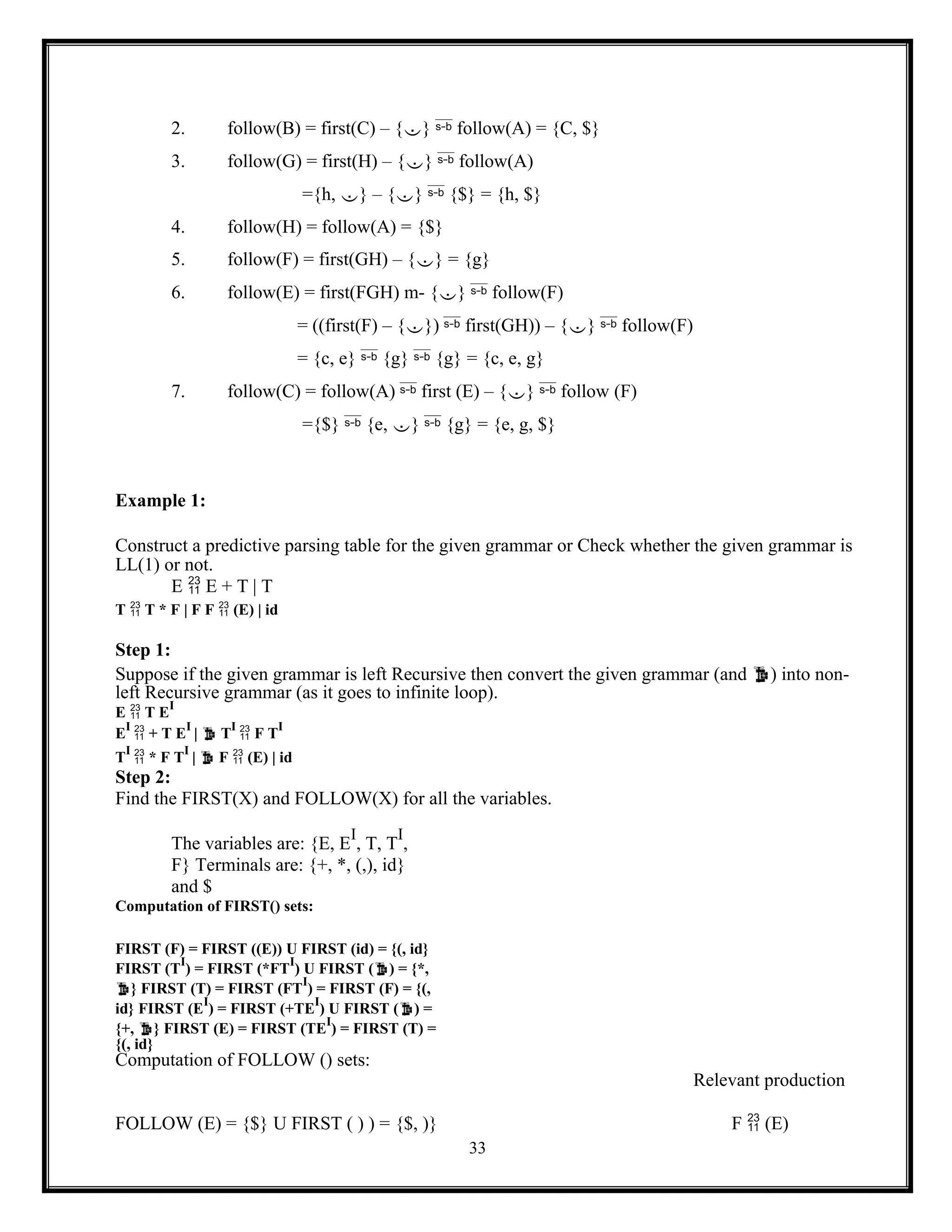 33
2. follow(B) = first(C) – {}  follow(A) = {C, $}
3. follow(G) = first(H) – {}  follow(A)
={h, } – {}  {$} = {h, $}
4. follow(H) = follow(A) = {$}
5. follow(F) = first(GH) – {} = {g}
6. follow(E) = first(FGH) m- {}  follow(F)
= ((first(F) – {})  first(GH)) – {}  follow(F)
= {c, e}  {g}  {g} = {c, e, g}
7. follow(C) = follow(A)  first (E) – {}  follow (F)
={$}  {e, }  {g} = {e, g, $}
Example 1:
Construct a predictive parsing table for the given grammar or Check whether the given grammar is
LL(1) or not.
E  E + T | T
T  T * F | F F  (E) | id
Step 1:
Suppose if the given grammar is left Recursive then convert the given grammar (and ) into non-
left Recursive grammar (as it goes to infinite loop).
E  T E
I
E
I
 + T E
I
|  T
I
 F T
I
T
I
 * F T
I
|  F  (E) | id
Step 2:
Find the FIRST(X) and FOLLOW(X) for all the variables.
The variables are: {E, E
I
, T, T
I
,
F} Terminals are: {+, *, (,), id}
and $
Computation of FIRST() sets:
FIRST (F) = FIRST ((E)) U FIRST (id) = {(, id}
FIRST (T
I
) = FIRST (*FT
I
) U FIRST () = {*,
} FIRST (T) = FIRST (FT
I
) = FIRST (F) = {(,
id} FIRST (E
I
) = FIRST (+TE
I
) U FIRST () =
{+, } FIRST (E) = FIRST (TE
I
) = FIRST (T) =
{(, id}
Computation of FOLLOW () sets:
Relevant production
FOLLOW (E) = {$} U FIRST ( ) ) = {$, )} F  (E)
 
