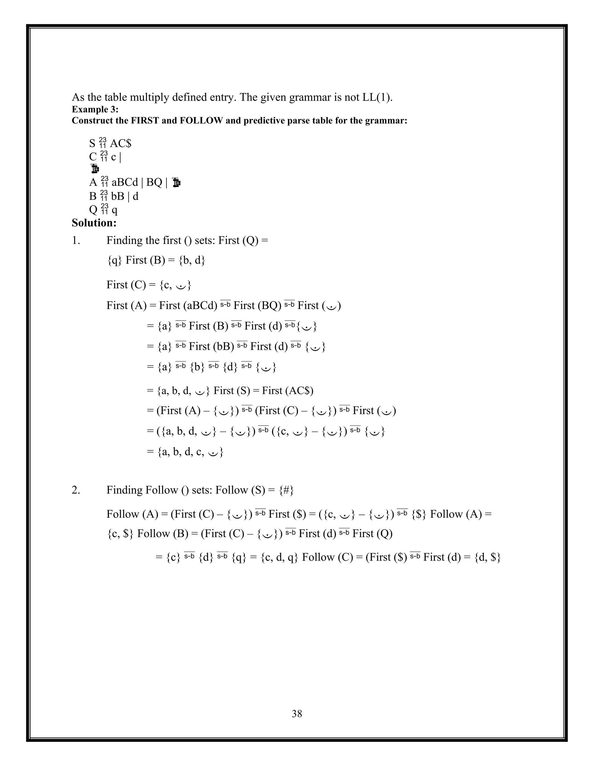 38
As the table multiply defined entry. The given grammar is not LL(1).
Example 3:
Construct the FIRST and FOLLOW and predictive parse table for the grammar:
S  AC$
C  c |

A  aBCd | BQ | 
B  bB | d
Q  q
Solution:
1. Finding the first () sets: First (Q) =
{q} First (B) = {b, d}
First (C) = {c, }
First (A) = First (aBCd)  First (BQ)  First ()
= {a}  First (B)  First (d) {}
= {a}  First (bB)  First (d)  {}
= {a}  {b}  {d}  {}
= {a, b, d, } First (S) = First (AC$)
= (First (A) – {})  (First (C) – {})  First ()
= ({a, b, d, } – {})  ({c, } – {})  {}
= {a, b, d, c, }
2. Finding Follow () sets: Follow (S) = {#}
Follow (A) = (First (C) – {})  First ($) = ({c, } – {})  {$} Follow (A) =
{c, $} Follow (B) = (First (C) – {})  First (d)  First (Q)
= {c}  {d}  {q} = {c, d, q} Follow (C) = (First ($)  First (d) = {d, $}
 