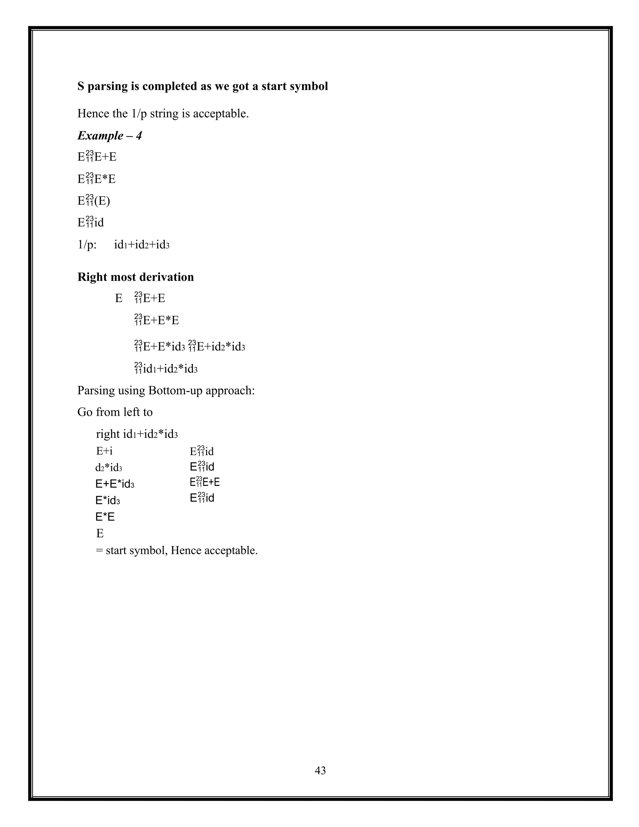 43
S parsing is completed as we got a start symbol
Hence the 1/p string is acceptable.
Example – 4
EE+E
EE*E
E(E)
Eid
1/p: id1+id2+id3
Right most derivation
E E+E
E+E*E
E+E*id3 E+id2*id3
id1+id2*id3
Parsing using Bottom-up approach:
Go from left to
right id1+id2*id3
E+i
d2*id3
E+E*id3
E*id3
E*E
E
Eid
Eid
EE+E
Eid
= start symbol, Hence acceptable.
 