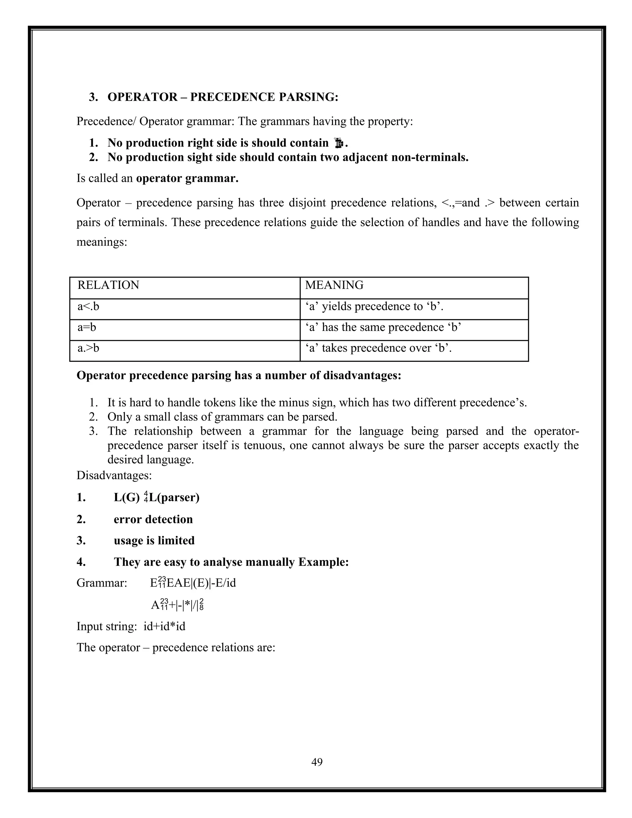 49
3. OPERATOR – PRECEDENCE PARSING:
Precedence/ Operator grammar: The grammars having the property:
1. No production right side is should contain .
2. No production sight side should contain two adjacent non-terminals.
Is called an operator grammar.
Operator – precedence parsing has three disjoint precedence relations, <.,=and .> between certain
pairs of terminals. These precedence relations guide the selection of handles and have the following
meanings:
RELATION MEANING
a<.b ‘a’ yields precedence to ‘b’.
a=b ‘a’ has the same precedence ‘b’
a.>b ‘a’ takes precedence over ‘b’.
Operator precedence parsing has a number of disadvantages:
1. It is hard to handle tokens like the minus sign, which has two different precedence’s.
2. Only a small class of grammars can be parsed.
3. The relationship between a grammar for the language being parsed and the operator-
precedence parser itself is tenuous, one cannot always be sure the parser accepts exactly the
desired language.
Disadvantages:
1. L(G) L(parser)
2. error detection
3. usage is limited
4. They are easy to analyse manually Example:
Grammar: EEAE|(E)|-E/id
A+|-|*|/|
Input string: id+id*id
The operator – precedence relations are:
 