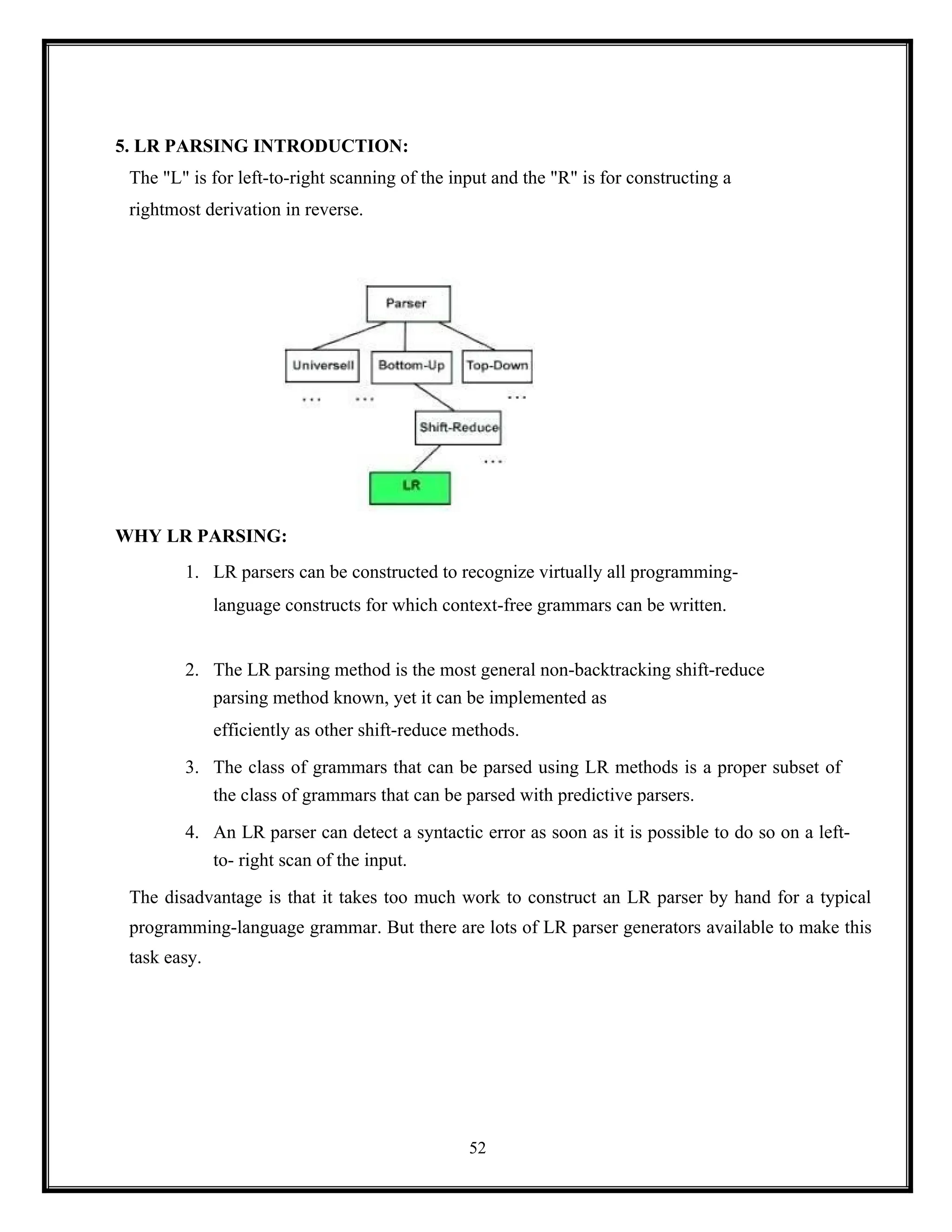52
5. LR PARSING INTRODUCTION:
The "L" is for left-to-right scanning of the input and the "R" is for constructing a
rightmost derivation in reverse.
WHY LR PARSING:
1. LR parsers can be constructed to recognize virtually all programming-
language constructs for which context-free grammars can be written.
2. The LR parsing method is the most general non-backtracking shift-reduce
parsing method known, yet it can be implemented as
efficiently as other shift-reduce methods.
3. The class of grammars that can be parsed using LR methods is a proper subset of
the class of grammars that can be parsed with predictive parsers.
4. An LR parser can detect a syntactic error as soon as it is possible to do so on a left-
to- right scan of the input.
The disadvantage is that it takes too much work to construct an LR parser by hand for a typical
programming-language grammar. But there are lots of LR parser generators available to make this
task easy.
 