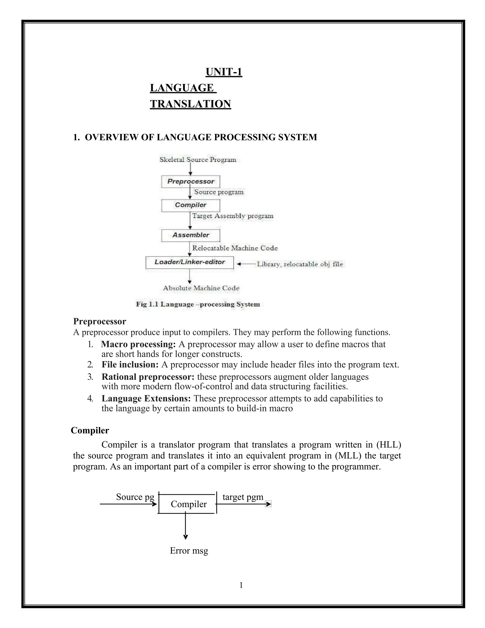 1
UNIT-1
LANGUAGE
TRANSLATION
1. OVERVIEW OF LANGUAGE PROCESSING SYSTEM
Preprocessor
A preprocessor produce input to compilers. They may perform the following functions.
1. Macro processing: A preprocessor may allow a user to define macros that
are short hands for longer constructs.
2. File inclusion: A preprocessor may include header files into the program text.
3. Rational preprocessor: these preprocessors augment older languages
with more modern flow-of-control and data structuring facilities.
4. Language Extensions: These preprocessor attempts to add capabilities to
the language by certain amounts to build-in macro
Compiler
Compiler is a translator program that translates a program written in (HLL)
the source program and translates it into an equivalent program in (MLL) the target
program. As an important part of a compiler is error showing to the programmer.
Source pg
Compiler
target pgm
Error msg
 