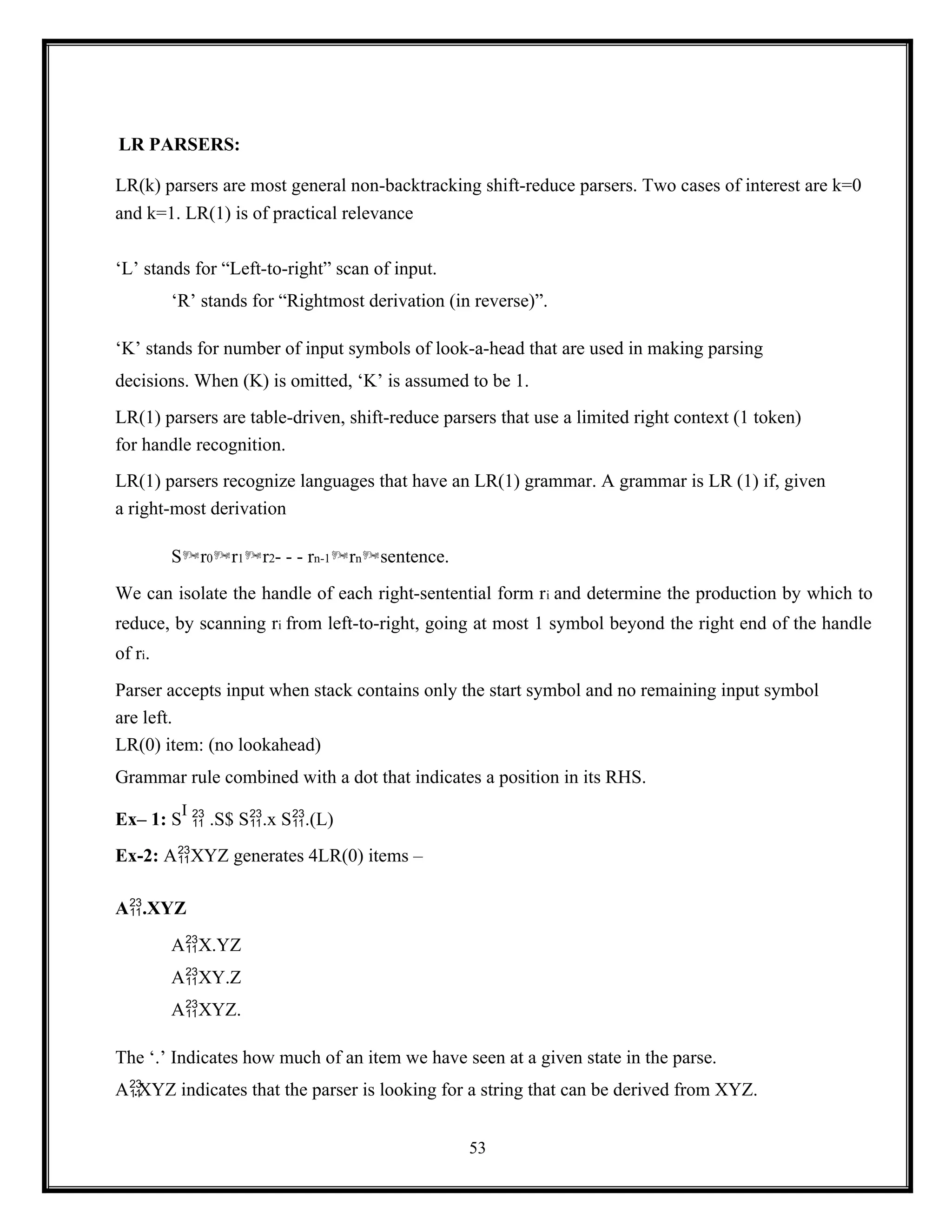 53
LR PARSERS:
LR(k) parsers are most general non-backtracking shift-reduce parsers. Two cases of interest are k=0
and k=1. LR(1) is of practical relevance
‘L’ stands for “Left-to-right” scan of input.
‘R’ stands for “Rightmost derivation (in reverse)”.
‘K’ stands for number of input symbols of look-a-head that are used in making parsing
decisions. When (K) is omitted, ‘K’ is assumed to be 1.
LR(1) parsers are table-driven, shift-reduce parsers that use a limited right context (1 token)
for handle recognition.
LR(1) parsers recognize languages that have an LR(1) grammar. A grammar is LR (1) if, given
a right-most derivation
Sr0r1r2- - - rn-1rnsentence.
We can isolate the handle of each right-sentential form ri and determine the production by which to
reduce, by scanning ri from left-to-right, going at most 1 symbol beyond the right end of the handle
of ri.
Parser accepts input when stack contains only the start symbol and no remaining input symbol
are left.
LR(0) item: (no lookahead)
Grammar rule combined with a dot that indicates a position in its RHS.
Ex– 1: S
I
 .S$ S.x S.(L)
Ex-2: AXYZ generates 4LR(0) items –
A.XYZ
AX.YZ
AXY.Z
AXYZ.
The ‘.’ Indicates how much of an item we have seen at a given state in the parse.
A
.XYZ indicates that the parser is looking for a string that can be derived from XYZ.
 