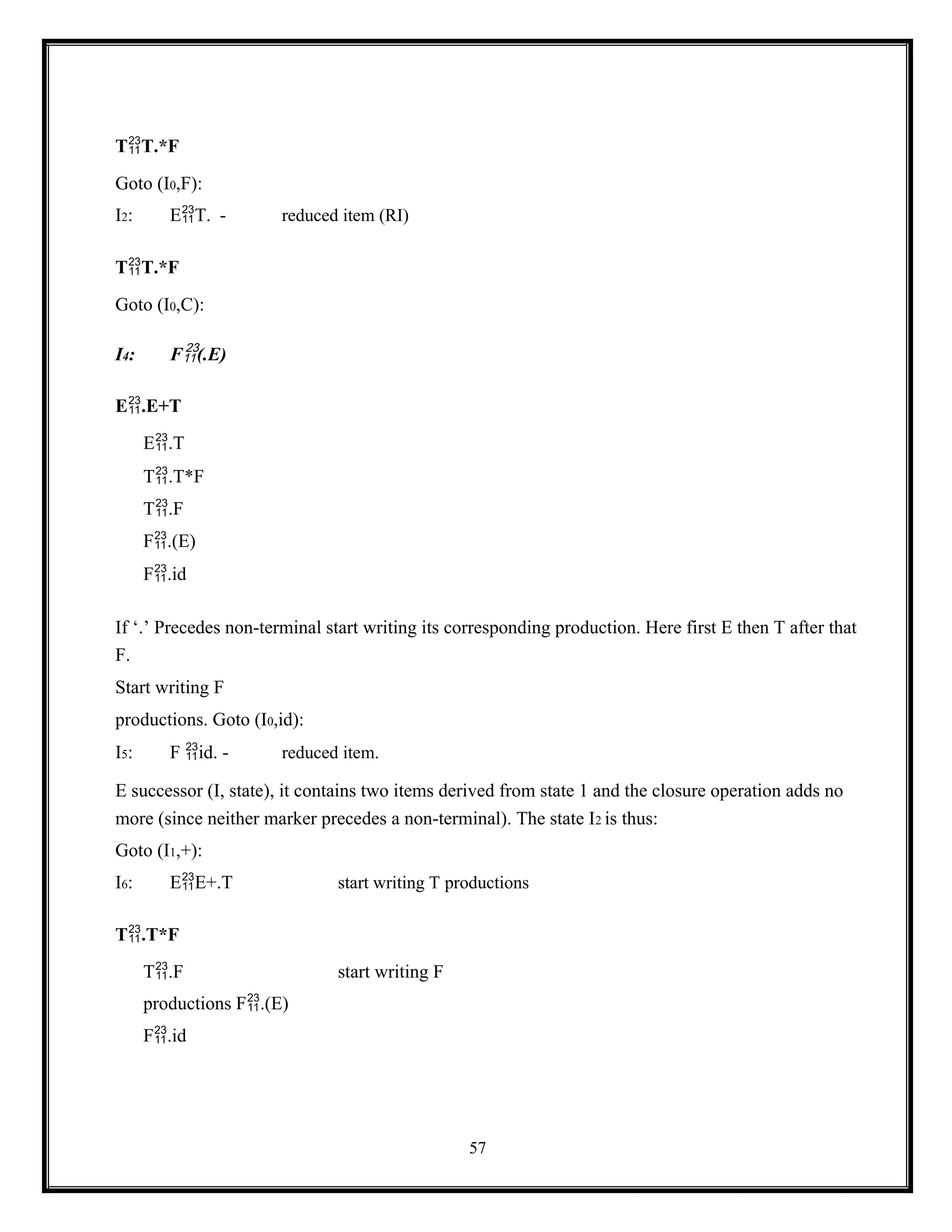 57
TT.*F
Goto (I0,F):
I2: ET. - reduced item (RI)
TT.*F
Goto (I0,C):
I4: F(.E)
E.E+T
E.T
T.T*F
T.F
F.(E)
F.id
If ‘.’ Precedes non-terminal start writing its corresponding production. Here first E then T after that
F.
Start writing F
productions. Goto (I0,id):
I5: F id. - reduced item.
E successor (I, state), it contains two items derived from state 1 and the closure operation adds no
more (since neither marker precedes a non-terminal). The state I2 is thus:
Goto (I1,+):
I6: EE+.T start writing T productions
T.T*F
T.F start writing F
productions F.(E)
F.id
 