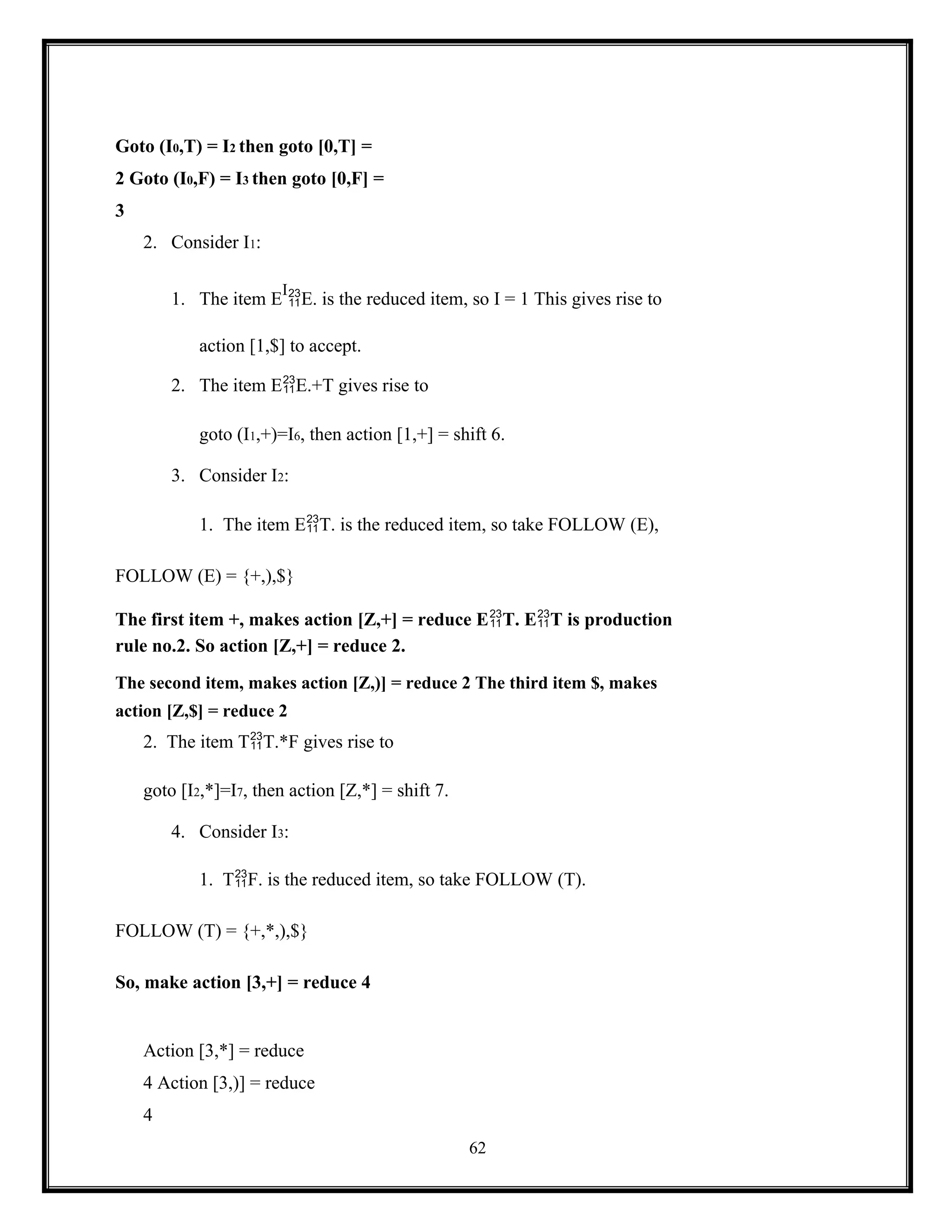 62
Goto (I0,T) = I2 then goto [0,T] =
2 Goto (I0,F) = I3 then goto [0,F] =
3
2. Consider I1:
1. The item E
I
E. is the reduced item, so I = 1 This gives rise to
action [1,$] to accept.
2. The item EE.+T gives rise to
goto (I1,+)=I6, then action [1,+] = shift 6.
3. Consider I2:
1. The item ET. is the reduced item, so take FOLLOW (E),
FOLLOW (E) = {+,),$}
The first item +, makes action [Z,+] = reduce ET. ET is production
rule no.2. So action [Z,+] = reduce 2.
The second item, makes action [Z,)] = reduce 2 The third item $, makes
action [Z,$] = reduce 2
2. The item TT.*F gives rise to
goto [I2,*]=I7, then action [Z,*] = shift 7.
4. Consider I3:
1. TF. is the reduced item, so take FOLLOW (T).
FOLLOW (T) = {+,*,),$}
So, make action [3,+] = reduce 4
Action [3,*] = reduce
4 Action [3,)] = reduce
4
 