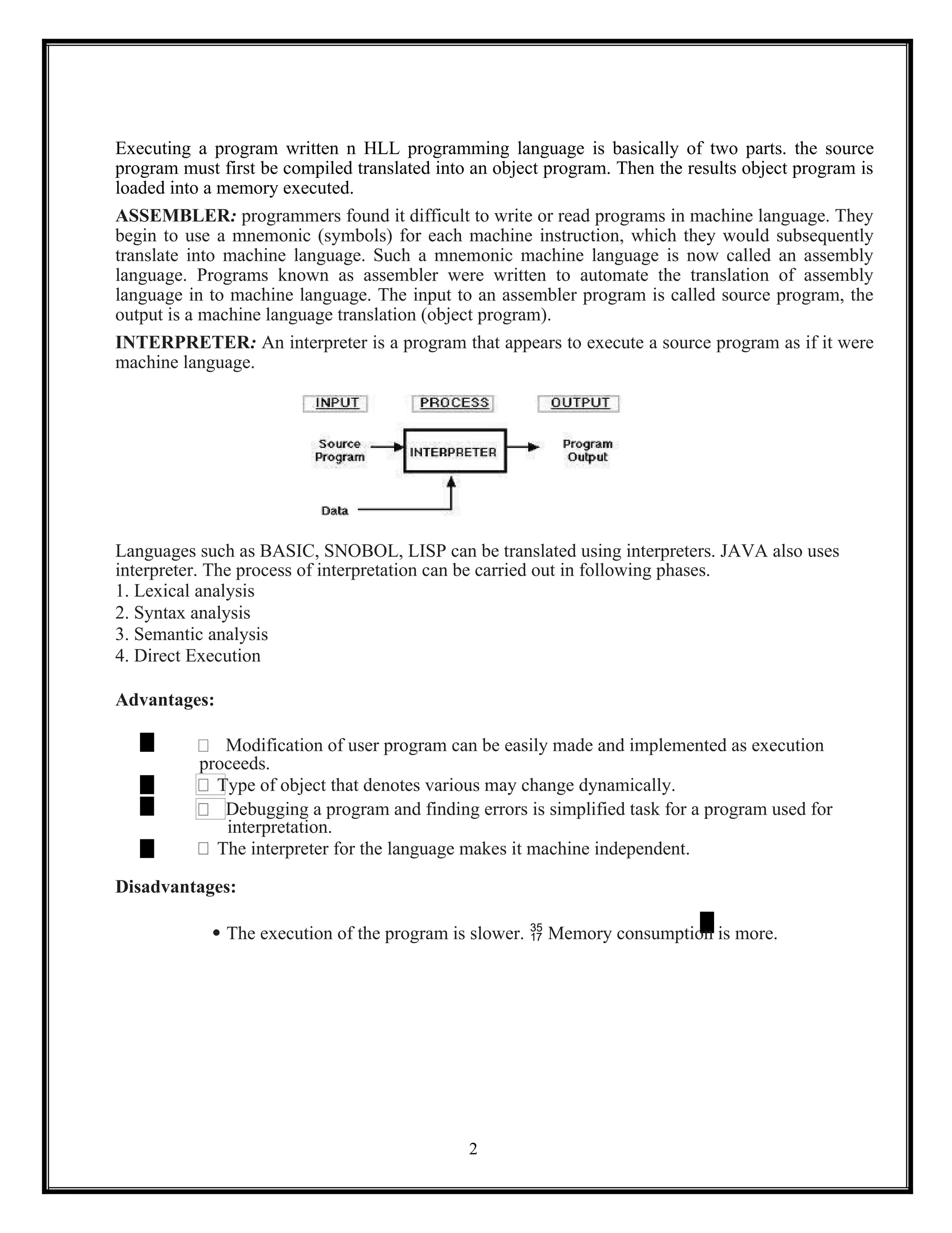 2
Executing a program written n HLL programming language is basically of two parts. the source
program must first be compiled translated into an object program. Then the results object program is
loaded into a memory executed.
ASSEMBLER: programmers found it difficult to write or read programs in machine language. They
begin to use a mnemonic (symbols) for each machine instruction, which they would subsequently
translate into machine language. Such a mnemonic machine language is now called an assembly
language. Programs known as assembler were written to automate the translation of assembly
language in to machine language. The input to an assembler program is called source program, the
output is a machine language translation (object program).
INTERPRETER: An interpreter is a program that appears to execute a source program as if it were
machine language.
Languages such as BASIC, SNOBOL, LISP can be translated using interpreters. JAVA also uses
interpreter. The process of interpretation can be carried out in following phases.
1. Lexical analysis
2. Syntax analysis
3. Semantic analysis
4. Direct Execution
Advantages:
Modification of user program can be easily made and implemented as execution
proceeds.
Type of object that denotes various may change dynamically.
Debugging a program and finding errors is simplified task for a program used for
interpretation.
The interpreter for the language makes it machine independent.
Disadvantages:
 The execution of the program is slower.  Memory consumption is more.
 
